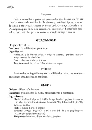 PARTE IV - Cozinhando sem forno e sem fogão




                                                  Preparo
     Fatiar a couve-flor e passar no processador com hélices em " S " até
atingir a textura de uma farofa. Adicionar quantidades iguais de sumo
de limão e azeite extra virgem, pimenta dedo-de-moça picotada e sal.
Deixar por alguns minutos e adicionar os outros ingredientes bem pico-
tados. Esse prato fica perfeito com crackers de linhaça e homus.


                                          GUACAIVIOLE
O r i g e m : Tree of Life
Processos: liquidificação e picotagem
Ingredientes:
      H o r t i : 2 0 0 g de t o m a t e s cereja, Vi m a ç o d e c o e n t r o , 1 p i m e n t a d e d o - d e -
      m o ç a , Vi m a ç o de c e b o l i n h a
      Fruti: 2 abacates m a d u r o s , 1 l i m ã o
      T e m p e r o s : c o m i n h o , sal m a r i n h o , azeite extra v i r g e m


                                                  Preparo
      Bater todos os ingredientes no liqüidificador, exceto os tomates,
que devem ser adicionados em fatias.


                                                   SUSHI
O r i g e m : Oficina
                 da Semente
Processos: enrolamento de sushi, processamento e picotagem
Ingredientes:
      H o r t i : 10 folhas de alga nori, 1 folha de alga kombu,                       1 p e p i n o , Vi m a ç o de
      cebolinha, Vi m a ç o d e nirá, Vi m a ç o de hortelã, 5 0 g de brotos de feijão, 5 0 g
      d e brotos de alfafa
      F r u t i : 1 m a n g a , 1 kiwi, 1 a b a c a t e
      S e m e n t e s : 2 5 0 g d e trigo ( G ) o u 2 5 0 g aveia ( H ) , 5 0 g d e g e r g e l i m preto
      ( H ) , 5 0 g de g e r g e l i m b r a n c o ( H )
      T e m p e r o s : sal m a r i n h o , s h o y u , raiz forte, g e n g i b r e
 
