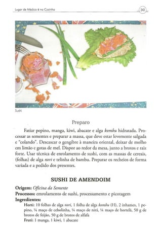 Sushi



                                                 Preparo
     Fatiar pepino, manga, kiwi, abacate e alga kombu hidratada. Pro-
cessar as sementes e preparar a massa, que deve estar levemente salgada
e "colando". Descascar o gengibre à maneira oriental, deixar de molho
em limão e gotas de mel. Dispor ao redor da mesa, junto a brotos e raiz
forte. Usar técnica de enrolamento de sushi, com as massas de cereais,
(folhas) de alga nori e telinha de bambu. Preparar os recheios de forma
variada e a pedido dos presentes.


                               SUSHI DE AMENDOIM
O r i g e m : Oficina
                da Semente
Processos: emrolamento de sushi, processamento e picotagem
Ingredientes:
        H o r t i : 10 folhas de alga nori, 1 folha d e alga kombu          ( H ) , 2 inhames, 1 pe-
        p i n o , Vi m a ç o de c e b o l i n h a , VA m a ç o d e nirá, Vi m a ç o de hortelã, 5 0 g d e
        b r o t o s d e feijão, 5 0 g d e b r o t o s d e alfafa
        Fruti: 1 m a n g a , 1 kiwi, 1 a b a c a t e
 