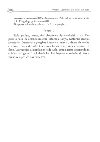 PARTE IV - Cozinhando sem forno e sem fogão



    S e m e n t e s e c a s t a n h a s : 2 5 0 g d e a m e n d o i m ( G ) , 1 2 5 g d e g e r g e l i m preto
    (H),    125 g de gergelim branco (H)
    T e m p e r o s : sal m a r i n h o , s h o y u , raiz forte e g e n g i b r e


                                                Preparo
     Fatiar pepino, manga, kiwi, abacate e a alga kombu hidratada. Pre-
parar a pasta de amendoim, com inhame e shoyu, conforme receitas
anteriores. Descascar o gengibre à maneira oriental, deixar de molho
em limão e gotas de mel. Dispor ao redor da mesa, junto a brotos e raiz
forte. Usar técnica de enrolamento de sushi, com a massa de amendoim
e folhas de alga nori e telinha de bambu. Preparar os recheios de forma
variada e a pedido dos presentes
 