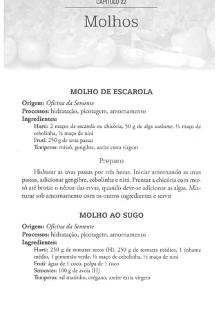 Molhos



                               MOLHO DE ESCAROLA
O r i g e m : Oficina
                 da Semente
Processos: hidratação, picotagem, amornamento
Ingredientes:
      H o r t i : 2 m a ç o s d e escarola o u chicória, 5 0 g d e alga wakame,                Vz m a ç o de
      c e b o l i n h a , Vz m a ç o d e nirá
      Fruti: 2 5 0 g de uvas passas
      T e m p e r o s : m i s s ô , g e n g i b r e , azeite extra v i r g e m


                                                   Preparo
     Hidratar as uvas passas por três horas. Iniciar amornando as uvas
passas, adicionar gengibre, cebolinha e nirá. Prensar a chicória com mis-
sô até brotar o néctar das ervas, quando deve-se adicionar as algas. Mis-
turar sob amornamento com os outros ingredientes e servir


                                     MOLHO AO SUGO
O r i g e m : Oficina
                 da Semente
Processos: hidratação, picotagem, amornamento
Ingredientes:
      H o r t i : 2 5 0 g d e t o m a t e s secos ( H ) , 2 5 0 g de t o m a t e s m é d i o s , 1 i n h a m e
      m é d i o , 1 p i m e n t ã o verde, Vz m a ç o d e c e b o l i n h a , Vz m a ç o d e nirá
      Fruti: á g u a d e 1 c o c o , p o l p a d e 1 c o c o
      S e m e n t e s : 1 0 0 g de aveia ( H )
      T e m p e r o s : sal m a r i n h o , o r é g a n o , azeite extra v i r g e m
 