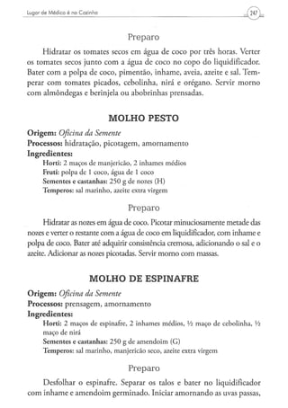 Lugor de Médico é na Cozinha




                                                  Preparo
     Hidratar os tomates secos em água de coco por três horas. Verter
os tomates secos junto com a água de coco no copo do liqüidificador.
Bater com a polpa de coco, pimentão, inhame, aveia, azeite e sal. Tem-
perar com tomates picados, cebolinha, nirá e orégano. Servir morno
com almôndegas e berinjela ou abobrinhas prensadas.


                                        MOLHO PESTO
O r i g e m : Oficina
                 da Semente
Processos: hidratação, picotagem, amornamento
Ingredientes:
      Horti: 2 maços de manjericão, 2 inhames médios
      Fruti: p o l p a d e 1 c o c o , á g u a d e 1 c o c o
      S e m e n t e s e c a s t a n h a s : 2 5 0 g d e nozes ( H )
      T e m p e r o s : sal m a r i n h o , azeite extra v i r g e m


                                                   Preparo
      Hidratar as nozes em água de coco. Picotar minuciosamente metade das
nozes e verter o restante com a água de coco em liqüidificador, com inhame e
polpa de coco. Bater até adquirir consistência cremosa, adicionando o sal e o
azeite. Adicionar as nozes picotadas. Servir morno com massas.


                              MOLHO DE ESPINAFRE
O r i g e m : Oficina da Semente
Processos: prensagem, amornamento
Ingredientes:
      H o r t i : 2 m a ç o s d e espinafre, 2 i n h a m e s m é d i o s , l/i m a ç o d e c e b o l i n h a , Vi
      m a ç o de nirá
      Sementes e castanhas: 2 5 0 g de a m e n d o i m (G)
      T e m p e r o s : sal m a r i n h o , m a n j e r i c ã o s e c o , azeite extra v i r g e m


                                                   Preparo
      Desfolhar o espinafre. Separar os talos e bater no liqüidificador
com inhame e amendoim germinado. Iniciar amornando as uvas passas,
 