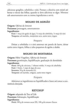 PARTE IV - Cozinhando sem forno e sem fogão




adicionar gengibre, cebolinha e nirá. Prensar a chicória com missô até
brotar o néctar das folhas, quando se deve adicionar as algas. Misturar
sob amornamento com os outros ingredientes e servir.


                                  MOLHO DE AGRIÃO
O r i g e m : Oficina
                 da Semente
Processos: prensagem, amornamento
Ingredientes:
      F r u t i : 1 m a ç o d e agrião d a á g u a , Vi m a ç o d e c e b o l i n h a , Vi m a ç o d e nirá
      T e m p e r o s : sal m a r i n h o , m a n j e r i c ã o s e c o , azeite extra v i r g e m


                                                   Preparo
      Deixar a cebolinha e o nirá amornar em panela de barro, deitar
azeite extra virgem, folhas e talos pequenos de agrião e abafar.


                             MOLHO DE MOSTARDA
O r i g e m : Fábio Virgolino, Oficina                    da      Semente
Processos: germinação, liquidificação, graduação de densidades
Ingredientes:
      H o r t i : 1 0 0 g d e c ú r c u m a , 1 i n h a m e m é d i o , Vi m a ç o d e c e b o l i n h a
      F r u t i : 1 l i m ã o , 1 c o p o d e á g u a de coco
      Sementes: 50 g de mostarda (G)
      T e m p e r o s : sal m a r i n h o , o r é g a n o , azeite extra v i r g e m


                                                   Preparo
      Adicionar os ingredientes no liqüidificador e bater até tomar a con-
sistência desejada.


                                               KETCHUP
O r i g e m : adaptado de Tree of Life
Processos: hidratação, liquidificação
Ingredientes:
      H o r t i : 1 0 0 g d e t o m a t e s secos ( H ) , 1 0 0 g d e t o m a t e s frescos
 
