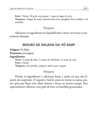 Lugar de Médico é na Cozinha



      Fruti: 1 l i m ã o , 5 0 g d e uvas p a s s a s , 1 c o p o de á g u a de c o c o
      T e m p e r o s : v i n a g r e d e m a ç ã , p i m e n t a - d o - r e i n o , g e n g i b r e fresco r a l a d o e sal
      marinho.


                                                     Preparo
      Adicionar os ingredientes no liqüidificador e bater até tomar a con-
sistência desejada.


                  MOLHO DE SALADA DA VÓ BABY
O r i g e m : Vó Baby
Processos: picotagem
Ingredientes:
      H o r t i : Vi m a ç o d e salsa, Vi m a ç o de c e b o l i n h a , lA m a ç o d e nirá
      Fruti: 1 l i m ã o
      T e m p e r o s : sal m a r i n h o , o r é g a n o , azeite extra v i r g e m


                                                     Preparo
     Picotar os ingredientes e adicionar limão e azeite até que eles fi-
quem em suspensão. O segredo é fazê-lo antes de iniciar os outros pra-
tos, para que fique com sabor intenso e fresco ao mesmo tempo. Fica
especialmente saboroso com grão de bico ou lentilhas germinados.
 