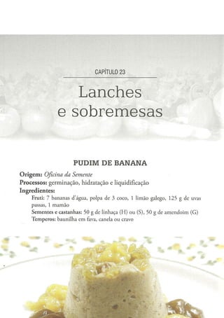CAPÍTULO 2 3



                           Lanches
                        e sobremesas

                                 PUDIM DE BANANA
O r i g e m : Oficina
                da Semente
Processos: germinação, hidratação e liquidificação
Ingredientes:
      Fruti: 7 b a n a n a s d ' á g u a , p o l p a d e 3 c o c o , 1 l i m ã o g a l e g o , 1 2 5 g d e uvas
      passas, 1 m a m ã o
      S e m e n t e s e c a s t a n h a s : 5 0 g d e l i n h a ç a ( H ) o u ( S ) , 5 0 g de a m e n d o i m ( G )
      T e m p e r o s : b a u n i l h a e m fava, canela o u cravo
 