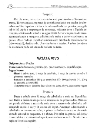 224                                                            PARTE IV - Cozinhando sem forno e sem fogão




                                                  Preparo
     U m dia antes, pulverizar a mandioca no processador até formar um
creme. Torcer a massa em pano de cozinha exclusivo ou coador de den-
sidade média. Espalhar e secar a farinha molhada em peneira protegida
sob o sol. Após a preparação da moqueca, misturar com o líquido ex-
cedente, adicionando missô e as algas hiziki. Servir em panela de barro,
acompanhando a moqueca, adicionando azeite a gosto e a pimenta, se
quiser. Obs.: Pode-se trabalhar também com farinha de mandioca crua
(não torrada!), desidratada. Usar conforme a receita. A sobra do néctar
da mandioca pode ser utilizada no leite da terra.




                                         VATAPÁ VIVO
O r i g e m : Amar Prabha
Processos: hidratação, germinação, processamento, liquidificação
Ingredientes:
      H o r t i : 1 c e b o l a roxa, 1 m a ç o de c e b o l i n h a , 1 m a ç o de c o e n t r o o u salsa, 1
      pimentão vermelho
      S e m e n t e s e c a s t a n h a s : 2 5 0 g d e a m e n d o i m ( G ) , 3 0 0 g d e aveia ( H ) , 2 0 0 g
      de castanha-do-pará (H)
      T e m p e r o s : m i s s ô , p i m e n t a d e d o - d e - m o ç a , curry, s h o y u , azeite extra v i r g e m


                                                  Preparo
     Bater a cebola com Vi maço de cebolinha e aveia no liqüidifica-
dor. Bater a castanha-do-pará e o amendoim no processador. Misturar
em panela de barro a massa de aveia com o restante da cebolinha, adi-
cionando missô e curry ( 1 colher de sopa). Amornar, adicionando a
cebolinha, o coentro ou salsa, a pimenta dedo-de-moça, o pimentão
cortado em cubos pequenos, e o shoyu. N o calor da panela, adicionar
o amendoim e a castanha-do-pará processados e o azeite. Servir com a
tapioca (receita a seguir).
 