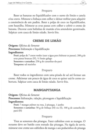 Lugar de Médico é na Cozinha




                                                  Preparo
     Bater as bananas no liqüidificador com o sumo do limão e canela
e/ou cravo. Misturar a linhaça com colher e deixar resfriar para adquirir
a consistência de um pudim. Bater a polpa de coco no liqüidificador,
com baunilha. Misturar as uvas passas com colher e cobrir o creme de
banana. Decorar com bolinhas de mamão e/ou amendoim germinado.
Salpicar com casca de limão ralado. Servir frio.


                                    CREME DE LIMÃO
O r i g e m : Oficina
                 da Semente
Processos: hidratação e liquidificação
Ingredientes:
      F r u t i : p o l p a de 7 c o c o s verdes (usar a á g u a p a r a h i d r a t a r as p a s s a s ) , 2 0 0 g de
      uvas passas b r a n c a s ( H ) , Vi l i m ã o g a l e g o
      Sementes e castanhas: 2 5 0 g de castanhas-do-pará
      T e m p e r o s : sal m a r i n h o


                                                  Preparo
     Bater todos os ingredientes com uma pitada de sal até formar u m
creme. Adicionar um pouco de água de coco se quiser usá-lo como co-
bertura. Salpicar com casca de limão ralado. Servir frio.


                                     MANGAPITANGA
O r i g e m : Oficina
                 da Semente
Processos: hidratação, ralação, picotagem e liquidificação
Ingredientes:
      F r u t i : 7 m a n g a s p a l m e r o u rosa, 2 p i t a n g a s , 1 j a m b o
      S e m e n t e s e castanhas: 50 g de linhaça (H) ou (S), 100 g de castanha-do-
      pará (H)


                                                  Preparo
     Tirar as sementes das pitangas. Fazer cubinhos com as mangas. O
restante deve ser batido com metade das pitangas. N a tigela de servir,
misturar esse creme aos cubinhos de manga e aos pedacinhos de pitanga
 