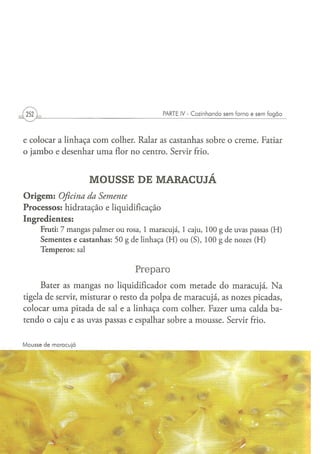 PARTE IV - Cozinhando sem forno e sem fogão




e colocar a linhaça com colher. Ralar as castanhas sobre o creme. Fatiar
o jambo e desenhar uma flor no centro. Servir frio.


                              MOUSSE DE MARACUJÁ
O r i g e m : Oficina da Semente
Processos: hidratação e liquidificação
Ingredientes:
      Fruti: 7 m a n g a s p a l m e r o u rosa, 1 m a r a c u j á , 1 caju, 1 0 0 g d e uvas passas ( H )
      S e m e n t e s e c a s t a n h a s : 5 0 g d e l i n h a ç a ( H ) o u ( S ) , 1 0 0 g d e nozes ( H )
      T e m p e r o s : sal


                                                 Preparo
      Bater as mangas no liqüidificador com metade do maracujá. N a
tigela de servir, misturar o resto da polpa de maracujá, as nozes picadas,
colocar uma pitada de sal e a linhaça com colher. Fazer uma calda ba-
tendo o caju e as uvas passas e espalhar sobre a mousse. Servir frio.


Mousse de maracujá
 