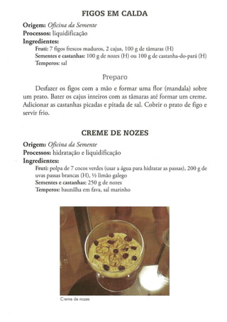 FIGOS EM CALDA
O r i g e m : Oficina
                 da Semente
Processos: liquidificação
Ingredientes:
      Fruti: 7 figos frescos m a d u r o s , 2 cajus, 1 0 0 g d e t â m a r a s ( H )
      S e m e n t e s e c a s t a n h a s : 1 0 0 g de nozes ( H ) o u 1 0 0 g de castanha-do-pará ( H )
      T e m p e r o s : sal


                                                 Preparo
     Desfazer os figos com a mão e formar uma flor (mandala) sobre
um prato. Bater os cajus inteiros com as tâmaras até formar u m creme.
Adicionar as castanhas picadas e pitada de sal. Cobrir o prato de figo e
servir frio.



                                   CREME DE NOZES
O r i g e m : Oficina
                 da Semente
Processos: hidratação e liquidificação
Ingredientes:
      Fruti: p o l p a d e 7 c o c o s verdes (usar a á g u a p a r a hidratar as p a s s a s ) , 2 0 0 g de
      uvas passas b r a n c a s ( H ) , Vi l i m ã o galego
      S e m e n t e s e c a s t a n h a s : 2 5 0 g d e nozes
      T e m p e r o s : b a u n i l h a e m fava, sal m a r i n h o




                      Creme de nozes
 
