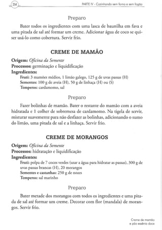PARTE IV - Cozinhando sem forno e sem fogão




                                                Preparo
     Bater todos os ingredientes com uma lasca de baunilha em fava e
uma pitada de sal até formar um creme. Adicionar água de coco se qui-
ser usá-lo como cobertura. Servir frio.


                                CREME DE MAMÃO
O r i g e m : Oficina da Semente
Processos: germinação e liquidificação
Ingredientes:
    F r u t i : 3 m a m õ e s m é d i o s , 1 l i m ã o g a l e g o , 1 2 5 g d e uvas p a s s a s ( H )
    S e m e n t e s : 1 0 0 g d e aveia ( H ) , 5 0 g d e l i n h a ç a ( H ) o u (S)
    T e m p e r o s : c a r d a m o m o , sal


                                                Preparo
     Fazer bolinhas de mamão. Bater o restante do mamão com a aveia
hidratada e 1 colher de sobremesa de cardamomo. N a tigela de servir,
misturar suavemente para não desfazer as bolinhas, adicionando o sumo
do limão, uma pitada de sal e a linhaça. Servir frio.


                            CREME DE MORANGOS
O r i g e m : Oficina da Semente
Processos: hidratação e liquidificação
Ingredientes:
    F r u t i : p o l p a de 7 c o c o s verdes (usar a á g u a p a r a hidratar as p a s s a s ) , 3 0 0 g de
    uvas passas b r a n c a s ( H ) , 2 0 m o r a n g o s
    S e m e n t e s e c a s t a n h a s : 2 5 0 g d e nozes
    T e m p e r o s : sal m a r i n h o


                                                Preparo
     Bater metade dos morangos com todos os ingredientes e uma pita-
da de sal até formar um creme. Decorar com flor (mandala) de moran-
gos. Servir frio.


                                                                                                            Creme de m a m ã o
                                                                                                           e p ã o essênio doce
 