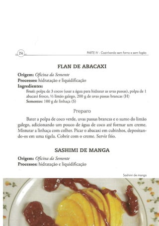 I 256 )                                                          PARTE IV - Cozinhando sem forno e sem fogão




                                       FLAN DE ABACAXI
O r i g e m : Oficina da Semente
Processos: hidratação e liquidificação
Ingredientes:
          F r u t i : p o l p a de 3 c o c o s (usar a á g u a p a r a hidratar as uvas p a s s a s ) , p o l p a d e 1
          abacaxi fresco, Vi l i m ã o g a l e g o , 2 0 0 g d e uvas passas b r a n c a s ( H )
          S e m e n t e s : 1 0 0 g d e l i n h a ç a (S)


                                                      Preparo
     Bater a polpa de coco verde, uvas passas brancas e o sumo do limão
galego, adicionando u m pouco de água de coco até formar um creme.
Misturar a linhaça com colher. Picar o abacaxi em cubinhos, depositan-
do-os em uma tigela. Cobrir com o creme. Servir frio.


                                     SASHIMI DE MANGA
O r i g e m : Oficina
                 da Semente
Processos: hidratação e liquidificação

                                                                                                  Sashimi de manga
 