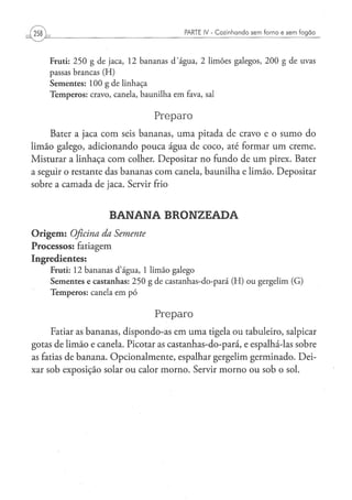 PARTE IV - Cozinhando sem forno e sem f o g ã o



     F r u t i : 2 5 0 g d e j a c a , 1 2 b a n a n a s d ' á g u a , 2 l i m õ e s g a l e g o s , 2 0 0 g d e uvas
     passas brancas ( H )
     S e m e n t e s : 100 g de linhaça
     T e m p e r o s : cravo, canela, b a u n i l h a e m fava, sal


                                                 Preparo
     Bater a jaca com seis bananas, uma pitada de cravo e o sumo do
limão galego, adicionando pouca água de coco, até formar um creme.
Misturar a linhaça com colher. Depositar no fundo de u m pirex. Bater
a seguir o restante das bananas com canela, baunilha e limão. Depositar
sobre a camada de jaca. Servir frio


                              BANANA BRONZEADA
O r i g e m : Oficina da           Semente
Processos: fatiagem
Ingredientes:
     Fruti: 1 2 b a n a n a s d ' á g u a , 1 l i m ã o galego
     S e m e n t e s e castanhas: 2 5 0 g de castanhas-do-pará ( H ) o u gergelim (G)
     T e m p e r o s : canela e m p ó


                                                 Preparo
      Fatiar as bananas, dispondo-as em uma tigela ou tabuleiro, salpicar
gotas de limão e canela. Picotar as castanhas-do-pará, e espalhá-las sobre
as fatias de banana. Opcionalmente, espalhar gergelim germinado. Dei-
xar sob exposição solar ou calor morno. Servir morno ou sob o sol.
 