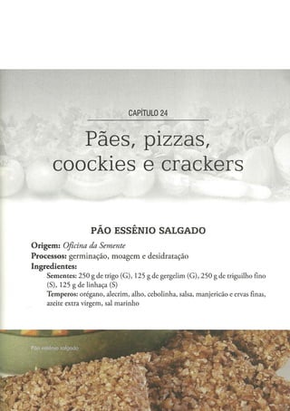 CAPÍTULO 2 4



            Pães, pizzas,
         coockies e crackers

                            PÃO ESSÊNIO SALGADO
O r i g e m : Oficina
                da Semente
Processos: germinação, moagem e desidratação
Ingredientes:
      S e m e n t e s : 2 5 0 g d e trigo ( G ) , 1 2 5 g de g e r g e l i m ( G ) , 2 5 0 g d e triguilho fino
      (S), 1 2 5 g d e l i n h a ç a (S)
      T e m p e r o s : o r é g a n o , alecrim, alho, c e b o l i n h a , salsa, m a n j e r i c ã o e ervas finas,
      azeite extra v i r g e m , sal m a r i n h o
 