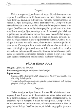 260                                                           PARTE IV - Cozinhando sem forno e sem fogão




                                                 Preparo
      Deixar o trigo na água durante 8 horas. Germiná-lo ao ar com
regas de 8 em 8 horas, até 24 horas. Antes de moer, deixar mais uma
hora dentro da água, para hidratar bem. Realizar a moagem manual ou
mecânica. Após a moagem, a massa base está pronta. C o m p o r a massa
manualmente ou com misturador, adicionando temperos e azeite extra
virgem (3 colheres de sopa). Adicionar gergelim germinado de maneira
semelhante ao trigo. Quando atingir ponto de massa de pão, adicionar
triguilho seco para absorver o excesso de água da massa. Cobrir a super-
fície de vidro, cerâmica ou metal com triguilho, linhaça, gergelim, ale-
crim ou orégano secos e iniciar o espalhamento da massa. C o m as mãos,
alargar o máximo possível a massa, depositando-a sobre o triguilho ou
ervas secas. C o m o pau de macarrão molhado, espalhar mais ainda a
massa, até atingir a espessura de uma barrinha de cereais. Secar com luz
solar, chama baixa ou desidratador. Servir como sanduíche, com patês,
pastas de sementes germinadas, taboule e saladas. Servir como pizza
com ricota de amendoim, molho scarola, calabresa ou al sugo.



                                 PÃO ESSÊNIO DOCE
O r i g e m : Oficina
                da Semente
Processos: germinação, moagem e desidratação
Ingredientes:
      S e m e n t e s : 2 5 0 g d e trigo ( G ) , 1 2 5 g d e g e r g e l i m ( G ) , 2 5 0 g d e triguilho fino
      (S), 1 2 5 g de l i n h a ç a (S)
      T e m p e r o s : b a u n i l h a , canela, nozes, g e r g e l i m s e c o , uvas p a s s a s , m e l , óleos de
      g e r g e l i m e linhaça, sal m a r i n h o


                                                  Preparo
     Deixar o trigo na água durante 8 horas. Germiná-lo ao ar com
regas de 8 em 8 horas, até 24 horas. Antes de moer, deixar mais uma
hora dentro da água, para hidratar bem. Realizar a moagem manual ou
mecânica. Após a moagem, a massa base está pronta. C o m p o r a mas-
sa manualmente ou com misturador, adicionando temperos e óleos de
gergelim ou linhaça (3 colheres de sopa). Adicionar gergelim germina-
 