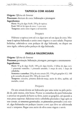 Lugar de Médico é na Cozinha




                               TAPIOCA COM ALGAS
O r i g e m : Oficina
                 da Semente
Processos: abertura de coco, hidratação e picotagem
Ingredientes:
      H o r t i : 5 0 g d e algas hiziki, 2 5 0 g d e t a p i o c a
      F r u t i : 5 0 0 m l d e á g u a d e c o c o , 1 c o c o seco
      T e m p e r o s : azeite extra v i r g e m e sal m a r i n h o


                                                 Preparo
     Hidratar a tapioca com sal e as algas sem sal em água de coco. Mis-
turar à tapioca hidratada o azeite extra virgem e o coco ralado. Preparar
bolinhas, cobrindo-as com pedaços de alga hidratada, ou dispor em
uma tigela, coberta pelos pedaços de alga hidratada.


                               PAELLA VALENCIANA
O r i g e m : Oficina
                 da Semente
Processos: germinação, hidratação, picotagem, prensagem e amornamento
Ingredientes:
      H o r t i : 5 0 g d e algas hiziki,        1 0 0 g d e algas kombu,           4 folhas d e algas nori,
      1 p i m e n t ã o v e r m e l h o , 1 p i m e n t ã o a m a r e l o , 1 m a ç o d e nirá, 1 m a ç o d e
      cebolinha
      S e m e n t e s e c a s t a n h a s : 2 5 0 g d e sete cereais ( H ) , 1 5 0 g d e g e r g e l i m ( G ) , 1 0 0
      g d e c a s t a n h a - d o - p a r á ( H ) , 1 0 0 g d e nozes ( H )
      T e m p e r o s : c ú r c u m a , p i m e n t a d e d o - d e - m o ç a , azeite d e oliva, açafrão, sal
      marinho, missô


                                                 Preparo
     O s sete cereais devem ser hidratados por uma noite ou pelo perío-
do de, pelo menos, oito horas. Picotar as castanhas-do-pará hidratadas
e amornar em panela de barro ou ferro, junto ao gergelim, até quando a
mão possa suportar. Adicionar nirá e cebolinha picotadas e logo após os
sete cereais, as sementes germinadas, os pimentões prensados com mis-
sô, algas hidratadas em pedaços (exceto a nori, que deve ser adicionada
seca) e temperos. Regar com azeite de oliva extra virgem e servir.
 