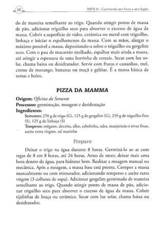( 262                                                            PARTE IV - Cozinhando sem forno e sem fogão




do de maneira semelhante ao trigo. Quando atingir ponto de massa
de pão, adicionar triguilho seco para absorver o excesso de água da
massa. Cobrir a superfície de vidro, cerâmica ou metal com triguilho,
linhaça e iniciar o espalhamento da massa. C o m as mãos, alargar o
máximo possível a massa, depositando-a sobre o triguilho ou gergelim
seco. C o m o pau de macarrão molhado, espalhar mais ainda a massa,
até atingir a espessura de u m a barrinha de cereais. Secar com luz so-
lar, chama baixa ou desidratador. Servir com frutas e castanhas, mel,
creme de morango, bananas ou maçã e geléias. E a massa básica de
tortas e bolos.


                                     PIZZA DA                    MAMMA
O r i g e m : Oficina         da      Semente
Processos: germinação, moagem e desidratação
Ingredientes:
        S e m e n t e s : 2 5 0 g d e trigo ( G ) , 1 2 5 g d e g e r g e l i m ( G ) , 2 5 0 g d e triguilho fino
        (S), 1 2 5 g d e l i n h a ç a (S)
        T e m p e r o s : o r é g a n o , alecrim, a l h o , c e b o l i n h a , salsa, m a n j e r i c ã o e ervas finas,
        azeite extra v i r g e m , sal m a r i n h o


                                                    Preparo
      Deixar o trigo na água durante 8 horas. Germiná-lo ao ar com
regas de 8 em 8 horas, até 24 horas. Antes de moer, deixar mais uma
hora dentro da água, para hidratar bem. Realizar a moagem manual ou
mecânica. Após a moagem, a massa base está pronta. C o m p o r a massa
manualmente ou com misturador, adicionando temperos e azeite extra
virgem (3 colheres de sopa). Adicionar gergelim germinado de maneira
semelhante ao trigo. Quando atingir ponto de massa de pão, adicio-
nar triguilho seco para absorver o excesso de água da massa. Cobrir
tijelinhas de louça ou cerâmica. Secar com luz solar, chama baixa ou
desidratador.
 