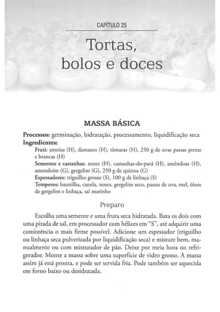 CAPÍTULO 2 5



                         Tortas,
                      bolos e doces


                                      M A S S A BÁSICA
Processos: germinação, hidratação, processamento, liquidificação seca
Ingredientes:
    F r u t i : a m e i x a ( H ) , d a m a s c o ( H ) , t â m a r a s ( H ) , 2 5 0 g d e uvas passas pretas
    e brancas ( H )
    S e m e n t e s e c a s t a n h a s : nozes ( H ) , c a s t a n h a s - d o - p a r á ( H ) , a m ê n d o a s ( H ) ,
    a m e n d o i m ( G ) , gergelim ( G ) , 2 5 0 g de quinoa (G)
    E s p e s s a d o r e s : triguilho g r o s s o ( S ) , 1 0 0 g d e l i n h a ç a (S)
    T e m p e r o s : b a u n i l h a , canela, nozes, g e r g e l i m s e c o , passas d e uva, m e l , óleos
    d e g e r g e l i m e linhaça, sal m a r i n h o


                                                 Preparo
     Escolha uma semente e uma fruta seca hidratada. Bata os dois com
uma pitada de sal, em processador com hélices em " S " , até adquirir uma
consistência o mais firme possível. Adicione u m espessador (triguilho
ou linhaça seca pulverizada por liquidificação seca) e misture bem, ma-
nualmente ou com misturador de pão. Deixe por meia hora no refri-
gerador. Monte a massa sobre u m a superfície de vidro grosso. A massa
assim já está pronta, e pode ser servida fria. Pode também ser aquecida
em forno baixo ou desidratada.
 