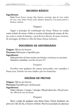 Lugar de Médico é na Cozinha




                                     RECHEIO BÁSICO
Ingredientes:
      Fruti: F r u t a s frescas: m a n g a , figo, b a n a n a , m o r a n g o , á g u a d e c o c o , p o l p a
      de c o c o , c a j u , l i m ã o . F r u t a s secas: t â m a r a s , d a m a s c o s , uvas passas pretas e
      brancas, ameixas


                                                  Preparo
      Seguir o princípio de combinação das frutas. Podem ser usadas
como recheio de tortas e bolos as receitas já descritas de cremes de fru-
tas, como o creme de banana, o pavê de jaca (doces), de nozes (neutro),
de morangos, de limão e o flan de frutas cítricas (cítricos).


                      DOCINHOS DE ANIVERSÁRIO
O r i g e m : Oficina da Semente
Processos: hidratação e liquidificação
Ingredientes:
      Fruti: pedacinhos de frutas retiradas c o m boleador, uvas brancas o u roxas doces
      Sementes e castanhas: castanhas-do-pará (H)


                                                   Preparo
     Envolver com qualquer das massas processadas com castanhas e
frutas secas. Enrolar em coco ralado e pôr em forminhas.


                                 GELÉIAS DE FRUTAS
O r i g e m : Oficina da Semente
Processos: liquidificação, desidratação
Ingredientes:
      F r u t i : 2 abacaxis, 4 m a n g a s , 7 p ê s s e g o s , 5 0 0 g d e j a b u t i c a b a , 5 0 0 g d e j a m e -
      lão, 5 0 0 m l d e s u c o de laranja


                                                   Preparo
     Bater a polpa de qualquer uma dessas frutas. Deixar desidratar em
pirex até o fim do dia, se houver sol forte. Não há necessidade de adicionar
 