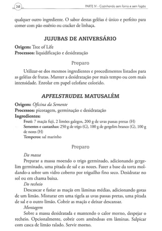 PARTE ¡V - Cozinhando sem forno e sem fogão




qualquer outro ingrediente. O sabor destas geléias é único e perfeito para
comer com pão essênio ou cracker de linhaça.


                        J U J U B A S DE ANIVERSÁRIO
O r i g e m : Tree of Life
Processos: liquidificação e desidratação

                                             Preparo
     Utilizar-se dos mesmos ingredientes e procedimentos listados para
as geléias de frutas. Manter a desidratação por mais tempo ou com mais
intensidade. Enrolar em papel celofane colorido.


                     APFELSTRUDEL                        MATUSALÉM
O r i g e m : Oficina da Semente
Processos: picotagem, germinação e desidratação
Ingredientes:
     F r u t i : 7 m a ç ã s fuji, 2 l i m õ e s g a l e g o s , 2 0 0 g de uvas passas pretas ( H )
     Sementes e c a s t a n h a s : 2 5 0 g de trigo ( G ) , 100 g de gergelim branco ( G ) , 100 g
     de nozes (H)
     T e m p e r o s : sal m a r i n h o


                                             Preparo
     Da massa
     Preparar a massa moendo o trigo germinado, adicionando gerge-
lim germinado, uma pitada de sal e as nozes. Fazer a base da torta mol-
dan do-a sobre um vidro coberto por triguilho fino seco. Desidratar no
sol ou em chama baixa.
     Do recheio
     Descascar e fatiar as maçãs em lâminas médias, adicionando gotas
de u m limão. Misturar em uma tigela as uvas passas pretas, uma pitada
de sal e o outro limão. Cobrir as maçãs e deixar descansar.
     Montagem
     Sobre a massa desidratada e mantendo o calor morno, despejar o
recheio. Opcionalmente, cobrir com amêndoas em lâminas. Salpicar
com casca de limão ralado. Servir morno.
 