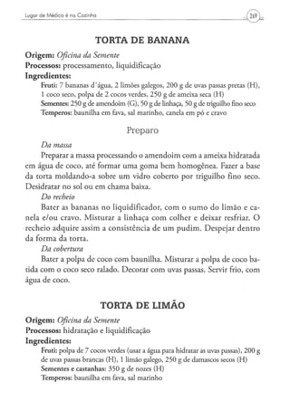 Lugar de Médico é na Cozinha




                                 TORTA DE BANANA
O r i g e m : Oficina da Semente
Processos: processamento, liquidificação
Ingredientes:
      Fruti: 7 b a n a n a s d / á g u a , 2 l i m õ e s g a l e g o s , 2 0 0 g d e uvas passas pretas ( H ) ,
      1 c o c o s e c o , p o l p a d e 2 c o c o s verdes, 2 5 0 g d e a m e i x a seca ( H )
      Sementes: 2 5 0 g de a m e n d o i m ( G ) , 5 0 g de linhaça, 50 g de triguilho fino seco
      T e m p e r o s : b a u n i l h a e m fava, sal m a r i n h o , canela e m p ó e cravo


                                                 Preparo
     Da   massa
     Preparar a massa processando o amendoim com a ameixa hidratada
em água de coco, até formar uma goma bem homogênea. Fazer a base
da torta moldando-a sobre um vidro coberto por triguilho fino seco.
Desidratar no sol ou em chama baixa.
     Do recheio
     Bater as bananas no liqüidificador, c o m o s u m o do limão e ca-
nela e/ou cravo. Misturar a linhaça c o m colher e deixar resfriar. O
recheio adquire assim a consistência de u m p u d i m . Despejar dentro
da forma da torta.
     Da    cobertura
     Bater a polpa de coco com baunilha. Misturar a polpa de coco ba-
tida com o coco seco ralado. Decorar com uvas passas. Servir frio, com
água de coco.


                                   TORTA DE LIMÁO
O r i g e m : Oficina da Semente
Processos: hidratação e liquidificação
Ingredientes:
      Fruti: p o l p a de 7 cocos verdes (usar a á g u a p a r a hidratar as uvas passas), 2 0 0 g
      de uvas passas brancas ( H ) , 1 l i m ã o galego, 2 5 0 g de d a m a s c o s secos ( H )
      S e m e n t e s e c a s t a n h a s : 3 5 0 g d e nozes ( H )
      T e m p e r o s : b a u n i l h a e m fava, sal m a r i n h o
 