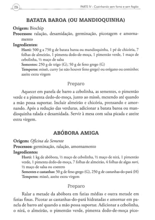 226                                                            PARTE IV - Cozinhando sem forno e sem fogão




          BATATA BAROA (OU MANDIOQUINHA)
O r i g e m : Biochip
Processos: ralação, desamidação, germinação, picotagem e amorna-
    mento
Ingredientes:
      H o r t i : 5 0 0 g a 7 5 0 g d e b a t a t a b a r o a o u m a n d i o q u i n h a , 1 p é de chicória, 7
      folhas d e a l m e i r ã o , 1 p i m e n t a d e d o - d e - m o ç a , 1 p i m e n t ã o v e r d e , 1 m a ç o d e
      c e b o l i n h a , Vi m a ç o d e salsa
      S e m e n t e s : 2 5 0 g d e trigo ( G ) ; 5 0 g de feno g r e g o ( G )
      T e m p e r o s : m i s s ô , curry (se n ã o h o u v e r feno grego) o u o r é g a n o o u c o m i n h o ;
      azeite extra v i r g e m


                                                  Preparo
     Aquecer em panela de barro a cebolinha, as sementes, o pimentão
verde e a pimenta dedo-de-moça, junto ao missô, mexendo até quando
a mão possa suportar. Incluir almeirão e chicória, prensando e amor-
nando. Após a redução das verduras, adicionar a batata baroa ou man-
dioquinha ralada e desamidada. Servir à mesa com salsa picada e azeite
extra virgem.


                                    ABÓBORA AMIGA
O r i g e m : Oficina da Semente
Processos: germinação, ralação, amornamento
Ingredientes:
      H o r t i : 1 k g d e a b ó b o r a , Vi m a ç o d e c e b o l i n h a , l/i m a ç o d e nirá, 1 p i m e n t ã o
      verde, 1 p i m e n t a d e d o - d e - m o ç a , 7 folhas d e a l m e i r ã o , 4 folhas d e algas nori,
      Vi m a ç o d e salsa o u c o e n t r o
      S e m e n t e s e castanhas: 50 g de feno grego ( G ) , 2 5 0 g de castanhas-do-pará ( H )
      T e m p e r o s : m i s s ô , azeite extra v i r g e m


                                                   Preparo
      Ralar a metade da abóbora em fatias médias e outra metade em
fatias finas. Picotar as castanhas-do-pará hidratadas e amornar em pa-
nela de barro até quando a mão possa suportar. Adicionar a cebolinha,
o nirá, o almeirão, o pimentão verde, pimenta dedo-de-moça pico-
 