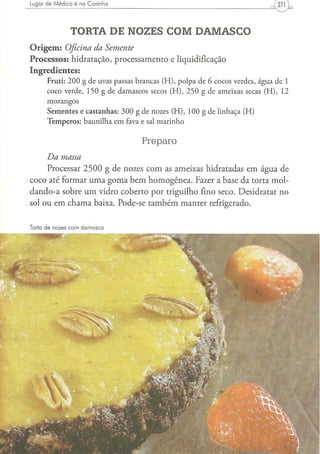 Lugar de Médico é na Cozinha




                TORTA DE NOZES COM DAMASCO
O r i g e m : Oficina da Semente
Processos: hidratação, processamento e liquidificação
Ingredientes:
      F r u t i : 2 0 0 g d e uvas passas b r a n c a s ( H ) , p o l p a d e 6 c o c o s verdes, á g u a d e 1
      c o c o verde, 1 5 0 g d e d a m a s c o s secos ( H ) , 2 5 0 g d e a m e i x a s secas ( H ) , 12
      morangos
      S e m e n t e s e c a s t a n h a s : 3 0 0 g d e nozes ( H ) , 1 0 0 g d e l i n h a ç a ( H )
      T e m p e r o s : b a u n i l h a e m fava e sal m a r i n h o


                                                 Preparo
     Da   massa
     Processar 2 5 0 0 g de nozes com as ameixas hidratadas em água de
coco até formar uma goma bem homogênea. Fazer a base da torta mol-
dando-a sobre um vidro coberto por triguilho fino seco. Desidratar no
sol ou em chama baixa. Pode-se também manter refrigerado.


Torta de nozes com damasco
 