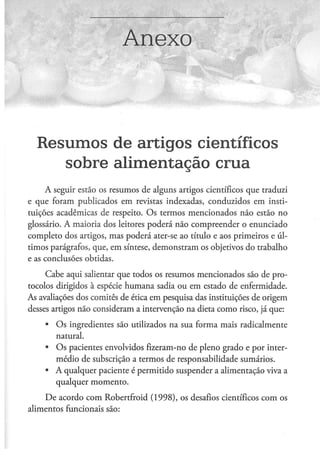 Anexo



  Resumos de artigos científicos
     sobre alimentação crua
     A seguir estão os resumos de alguns artigos científicos que traduzi
e que foram publicados em revistas indexadas, conduzidos em insti-
tuições acadêmicas de respeito. O s termos mencionados não estão no
glossário. A maioria dos leitores poderá não compreender o enunciado
completo dos artigos, mas poderá ater-se ao título e aos primeiros e úl-
timos parágrafos, que, em síntese, demonstram os objetivos do trabalho
e as conclusões obtidas.

     Cabe aqui salientar que todos os resumos mencionados são de pro-
tocolos dirigidos à espécie humana sadia ou em estado de enfermidade.
As avaliações dos comitês de ética em pesquisa das instituições de origem
desses artigos não consideram a intervenção na dieta como risco, já que:

     •   O s ingredientes são utilizados na sua forma mais radicalmente
         natural.
     •   O s pacientes envolvidos fizeram-no de pleno grado e por inter-
         médio de subscrição a termos de responsabilidade sumários.
     •   A qualquer paciente é permitido suspender a alimentação viva a
         qualquer momento.

    D e acordo com Robertfroid (1998), os desafios científicos com os
alimentos funcionais são:
 