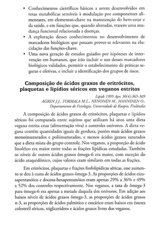 •   Conhecimentos científicos básicos a serem desenvolvidos em
         rotas metabólicas sensíveis à modulação por componentes ali-
         mentares, em elementos-chave na manutenção do bem-estar e
         da saúde, e em funções que, quando alteradas, trazem uma mu-
         dança funcional relacionada a doenças.
     •   A exploração desses conhecimentos no desenvolvimento de
         marcadores biológicos que possam prover-se relevantes na elu-
         cidação das funções-chave.
     •   U m a nova geração de estudos guiados por hipóteses de inter-
         venção em humanos, que irão incluir o uso desses marcadores
         biológicos validados, permitir o estabelecimento de práticas se-
         guras e efetivas, e incluir a identificação dos grupos de risco.


       Composição de ácidos graxos de eritrocitos,
   p l a q u e t a s e lipídios séricos e m v e g a n o s estritos
                                                       Lipids 1995 Apr;       30(4)365-369
                AGRENJ.J.,   TORMALA       M.L.,     NENONENM.,             HANNINENO.,
                     Departamento   de Fisiologia,    Universidade   de Kuopio,   Finlândia

     A composição de ácidos graxos de eritrocitos, plaquetas e lipídios
séricos foi comparada entre sujeitos que utilizam há anos uma dieta
vegana estrita crua (alimentação viva) e controles onívoros. A dieta ve-
gana contém quantidades iguais de gordura, porém mais ácidos graxos
monoinsaturados e poliinsaturados, e menos ácidos graxos saturados
que a dieta mista do grupo controle. N o s veganos, a proporção de ácido
linoléico era maior entre todas as frações lipídicas estudadas. T a m b é m
os níveis de outros ácidos graxos ômega-6 era maior, com exceção do
ácido araquidônico, cujos valores eram similares em todas as frações.

      E m eritrocitos, plaquetas e frações fosfolipídicas séricas, esse aumen-
to se deu à custa de ácidos graxos ômega-3. As proporções de ácidos eico-
sapentanóico e docosa-hexapentanóico eram apenas 2 9 % a 3 6 % e 4 9 %
a 5 2 % dos controles respectivamente. N o s veganos, a taxa de ômega-3
para ômega-6 era apenas a metade daquela dos onívoros. E m adição aos
baixos níveis de ácidos graxos ômega-3, as proporções de ácidos graxos
n-3, as proporções de ácidos palmítico e esteárico eram baixos em ésteres
colesteril séricos, triglicerídeos e ácidos graxos livres dos veganos.
 