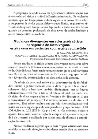 Lugar de Médico é na Cozinha




     A proporção de ácido oleico era ligeiramente inferior, apenas nos
ésteres colesteril séricos e na fosfatidil-serina eritrocitária. O s resultados
mostram que, no longo prazo, a dieta vegana tem pouco efeito sobre
as proporções de ácidos graxos oleico e araquidônico, enquanto os ní-
veis de ácidos graxos ômega-3 estão deprimidos a índices muitos baixos
quando do consumo prolongado de altos níveis de ácidos linoléico e
oleico característicos dessa dieta.


    M u d a n ç a s divergentes e m colesteróis séricos
                 na vigência de dieta v e g a n a
  estrita crua e m pacientes com artrite reumatóide
                                                         Br JNutr2001      Feb;      85(2):137-9
       AGREN].].,     TVRZICKA    R, NENONENM.            X, HELVE      X, HANNINEN          O.,
                         Departamento   de Fisiologia,   Universidade   de Kuopio,     Finlândia

     Foram estudados os efeitos de uma dieta vegana estrita crua sobre
as concentrações de lipídios e esteróis em pacientes com artrite reuma-
tóide. O s indivíduos foram randomizados em u m grupo de dieta vegana
(n = 16) que fizeram o uso da mesma por 2 a 3 meses, ou grupo controle
(n = 13) que deu continuidade a sua dieta onívora de costume.

      O s níveis de colesterol sérico e as concentrações de fosfolipí-
dios caíram significativamente c o m a dieta vegana. O s níveis de
colesterol sérico e latostanol t a m b é m diminuíram, mas as frações
colestanobcolesterol total e latosterobcolesterol total não m u d a r a m .
O efeito da dieta vegana sobre os fitosteróis foi divergente, já que
a concentração de campesterol diminuiu, enquanto a de sitosterol
a u m e n t o u . Esse efeito resultou em u m valor sitosterohcampesterol
maior na dieta vegana q u a n d o c o m p a r a d o ao grupo controle (1,48
( D E 0 , 3 9 ) vs. 0 , 7 2 ( D E 0 , 1 4 ) ; p < 0 , 0 0 1 ) . N o s onívoros, ocorre o
oposto. U m a maior concentração de campesterol q u a n d o compara-
da à de sitosterol é explicada por baixas taxas de absorção e esterifi-
cação do sitosterol.

      Nossos resultados sugerem que a dieta vegana estritamente crua
modifica as taxas de absorção relativa desses esteróis e/ou seu clearance
biliar.
 