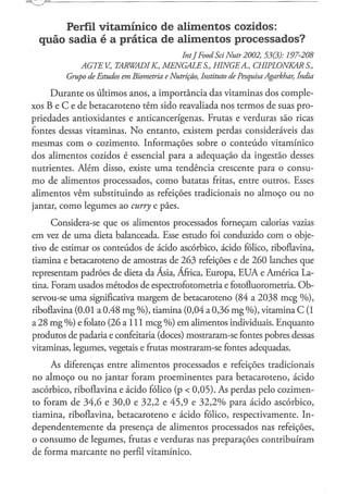 Perfil vitamínico de alimentos cozidos:
  quão sadia é a prática de alimentos p r o c e s s a d o s ?
                                             IntJ Food Sei Nutr 2002, 53(3):    197-208
             AGTEV,     TARWADIK„      MENGALES.,      HINGEA,      CHIPLONKAR       S.,
         Grupo de Estudos em Biometria e Nutrição, Instituto de Pesquisa Agarkhar, índia

     Durante os últimos anos, a importância das vitaminas dos comple-
xos B e C e de betacaroteno têm sido reavaliada nos termos de suas pro-
priedades antioxidantes e anticancerígenas. Frutas e verduras são ricas
fontes dessas vitaminas. N o entanto, existem perdas consideráveis das
mesmas com o cozimento. Informações sobre o conteúdo vitamínico
dos alimentos cozidos é essencial para a adequação da ingestão desses
nutrientes. Além disso, existe u m a tendência crescente para o consu-
mo de alimentos processados, como batatas fritas, entre outros. Esses
alimentos vêm substituindo as refeições tradicionais no almoço ou no
jantar, como legumes ao curry e pães.

      Considera-se que os alimentos processados forneçam calorias vazias
em vez de uma dieta balanceada. Esse estudo foi conduzido com o obje-
tivo de estimar os conteúdos de ácido ascórbico, ácido fólico, riboflavina,
tiamina e betacaroteno de amostras de 263 refeições e de 260 lanches que
representam padrões de dieta da Ásia, África, Europa, E U A e América La-
tina. Foram usados métodos de espectrofotometria e fotofluorometria. Ob-
servou-se uma significativa margem de betacaroteno (84 a 2038 meg % ) ,
riboflavina (0.01 a 0.48 mg % ) , tiamina (0,04 a 0,36 mg % ) , vitamina C (1
a 28 m g %) e folato (26 a 111 meg %) em alimentos individuais. Enquanto
produtos de padaria e confeitaria (doces) mostraram-se fontes pobres dessas
vitaminas, legumes, vegetais e frutas mostraram-se fontes adequadas.

     As diferenças entre alimentos processados e refeições tradicionais
no almoço ou no jantar foram proeminentes para betacaroteno, ácido
ascórbico, riboflavina e ácido fólico (p < 0,05). As perdas pelo cozimen-
to foram de 34,6 e 30,0 e 32,2 e 45,9 e 3 2 , 2 % para ácido ascórbico,
tiamina, riboflavina, betacaroteno e ácido fólico, respectivamente. In-
dependentemente da presença de alimentos processados nas refeições,
o consumo de legumes, frutas e verduras nas preparações contribuíram
de forma marcante no perfil vitamínico.
 