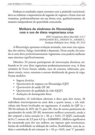 Lugar de Médico é na Cozinha




     Embora os resultados sejam coerentes com a pirâmide nutricional,
deve-se enfatizar a importância da ingestão de vegetais e frutas ricas em
vitaminas, preferencialmente em sua forma crua, qualitativamente, de
maneira independente da quantidade consumida.


             Melhora da síndrome de fibromialgia
             com o uso de dieta v e g e t a r i a n a crua
                                        BMC   Complement Altern Med2001             1(1):7
                                 DONALDSONM.S.,          SPEIGHTN„        LOOMIS       S.,
                                       Fundação   Hallelujah   Acres, Shelby, NC,    EUA

      A fibromialgia apresenta evolução arrastada, com sono não repara-
dor, dor crônica, fadiga, inatividade e depressão. Nesse estudo, foi testa-
do se uma dieta predominantemente vegetariana crua poderia melhorar
esses sintomas significativamente.

     Métodos: 30 pessoas participaram de intervenções dietéticas uti-
lizando-se de uma dieta vegetariana predominantemente crua. A dieta
consistiu de frutas frescas, saladas, suco de cenoura, tubérculos, pro-
dutos cereais, nozes, sementes e extrato desidratado de grama de trigo.
Foram medidos:

      •   Ingesta dietética
      •   Questionário de impacto em fibromialgia (QIF)
      •   Questionário de saúde (SF 36)
      •   Questionário de qualidade de vida (QQV)
      •   Avaliações de desempenho físico

     Resultados: 26 indivíduos aderiram à dieta após dois meses, 20
indivíduos interromperam-na entre dois a quatro meses, e três indi-
víduos não foram localizados no seguimento. A medida do QIF (n =
20) foi redução de 4 6 % (de 51 para 28). Sete de outros parâmetros do
questionário de saúde (SF-36) mostraram melhora acentuada, sendo a
dor corporal a única exceção (n = 2 0 , p < 0,01). O QQV, escalonado
de 0 a 7, cresceu de 3,9 para 4,9 (p < 0 , 0 0 0 0 0 0 1 ) . Melhora significativa
foi encontrada para dor nos ombros, em repouso após movimentos,
limites de mobilidade na abdução do ombro, flexibilidade, teste da ca-
deira e caminhada de seis minutos (n = 18, p < 0,03, teste "t" pareado).
 