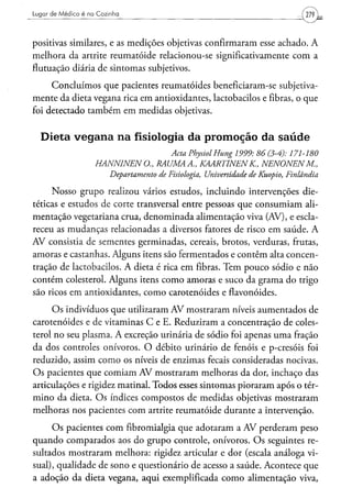 Lugar de Médico é na Cozinha                                                              279



positivas similares, e as medições objetivas confirmaram esse achado. A
melhora da artrite reumatóide relacionou-se significativamente com a
flutuação diária de sintomas subjetivos.

     Concluímos que pacientes reumatóides beneficiaram-se subjetiva-
mente da dieta vegana rica em antioxidantes, lactobacilos e fibras, o que
foi detectado também em medidas objetivas.


  Dieta v e g a n a na fisiologia da promoção da s a ú d e
                                            Acta PhysiolHung       1999: 86(3-4):      171-180
                    HANNINENO.,         RAUMAA.,         KAARTINENK,            NENONENM.,
                         Departamento   de Fisiologia,    Universidade   de Kuopio,   Finlândia

     Nosso grupo realizou vários estudos, incluindo intervenções die-
téticas e estudos de corte transversal entre pessoas que consumiam ali-
mentação vegetariana crua, denominada alimentação viva (AV), e escla-
receu as mudanças relacionadas a diversos fatores de risco em saúde. A
AV consistia de sementes germinadas, cereais, brotos, verduras, frutas,
amoras e castanhas. Alguns itens são fermentados e contêm alta concen-
tração de lactobacilos. A dieta é rica em fibras. Tem pouco sódio e não
contém colesterol. Alguns itens como amoras e suco da grama do trigo
são ricos em antioxidantes, como carotenóides e flavonóides.

     O s indivíduos que utilizaram AV mostraram níveis aumentados de
carotenóides e de vitaminas C e E. Reduziram a concentração de coles-
terol no seu plasma. A excreção urinária de sódio foi apenas uma fração
da dos controles onívoros. O débito urinário de fenóis e p-cresóis foi
reduzido, assim como os níveis de enzimas fecais consideradas nocivas.
Os pacientes que comiam AV mostraram melhoras da dor, inchaço das
articulações e rigidez matinal. Todos esses sintomas pioraram após o tér-
mino da dieta. O s índices compostos de medidas objetivas mostraram
melhoras nos pacientes com artrite reumatóide durante a intervenção.

     O s pacientes com fibromialgia que adotaram a AV perderam peso
quando comparados aos do grupo controle, onívoros. O s seguintes re-
sultados mostraram melhora: rigidez articular e dor (escala análoga vi-
sual), qualidade de sono e questionário de acesso a saúde. Acontece que
a adoção da dieta vegana, aqui exemplificada como alimentação viva,
 