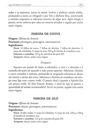 Lugar de Médico é na Cozinha




tados e as sementes, junto ao missô. Incluir a abóbora ralada média,
prensando-a junto ao refogado e por fim a abóbora fina, acariciando
a mistura enquanto se adiciona recortes de algas nori. Após atingir o
ponto, servir coberto por salsa ou coentro picados e regado por azeite
extra virgem.


                                    FAROFA DE COUVE
O r i g e m : Oficina da Semente
Processos: picotagem, prensagem, amornamento
Ingredientes:
      H o r t i : 14 folhas d e c o u v e , 7 folhas d e chicória, 7 folhas d e a l m e i r ã o , Vi
      m a ç o d e c e b o l i n h a , Vi m a ç o d e nirá, 2 5 0 g de farinha d e m a n d i o c a c r u a
      Sementes e castanhas: 125 g de castanhas-do-pará (H)
      T e m p e r o s : s h o y u , azeite extra v i r g e m


                                                     Preparo
     Aquecer em panela de barro a cebolinha, o nirá e o almeirão e a
castanha-do-pará até quando a mão possa suportar. Adicionar chicória
a couve cortados à mineira, prensando-as enquando adiciona-se shoyu
até extrair o néctar das ervas. Adicionar a farinha de mandioca até atin-
gir uma liga com a parte verde. O ponto ideal é quando a farinha fica
u m pouco verde. Se ficar branco demais, é sinal de que já passou a
quantidade de amido recomendável. Servir no ponto, regado com azeite
extra virgem.


                                        FAROFA DE JILÓ
O r i g e m : Oficina da Semente
Processos: ralação, prensagem, amornamento
Ingredientes:
      H o r t i : 10 jilós verdes, Vi m a ç o de cebolinha, Vi m a ç o de nirá, 2 5 0 g a 5 0 0 g
      d e farinha d e m a n d i o c a crua
      S e m e n t e s e c a s t a n h a s : 1 2 5 g de c a s t a n h a - d o - p a r á ( H )
      T e m p e r o s : s h o y u , azeite extra v i r g e m
 