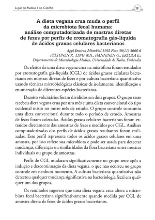Lugar de Médico é na Cozinha




          A dieta v e g a n a crua m u d a o perfil
             da microbiota fecal h u m a n a :
     análise computadorizada de m o s t r a s diretas
   de fezes por perfis de cromatografía gás-líquida
        de ácidos g r a x o s celulares bacterianos
                                        Appl Environ Microbiol     1992 Nov; 58(11)      3660-6
                         PELTONENR,           LING    W.H., HANNINEN          O., EREOLA     E;
            Departamento       de Microbiologia   Médica,   Universidade   de Turku,   Finlândia

     O s efeitos de urna dieta vegana crua na microflora foram estudados
por cromatografia gás-líquida ( C G L ) de ácidos graxos celulares bacte-
rianos em mostras diretas de fezes e por cultura bacteriana quantitativa
usando técnicas microbiológicas clássicas de isolamento, identificação e
enumeração de diferentes espécies bacterianas.

     Dezoito voluntários foram divididos em dois grupos. O grupo teste
recebeu dieta vegana crua por u m mês e uma dieta convencional do tipo
ocidental misto no outro mês de estudo. O grupo controle consumiu
uma dieta convencional durante todo o período de estudo. Amostras
de fezes foram coletadas. Ácidos graxos celulares bacterianos foram ex-
traídos diretamente das amostras de fezes e medidos por C G L . Análises
computadorizadas dos perfis de ácidos graxos resultantes foram reali-
zadas. Esse perfil representa todos os ácidos graxos celulares em uma
amostra, por isso reflete sua microbiota e pode ser usada para detectar
mudanças, diferenças ou similaridades da flora bacteriana entre mostras
individuais ou grupo de amostras.

     Perfis de C G L mudaram significativamente no grupo teste após a
indução e descontinuação da dieta vegana, o que não ocorreu no grupo
controle em nenhum momento. A cultura bacteriana quantitativa não
detectou qualquer mudança significativa na bacteriologia fecal em qual-
quer um dos grupos.

     O s resultados sugerem que uma dieta vegana crua altera a micro-
biota fecal bacteriana significativamente quando medida por C G L de
amostra direta de fezes de ácidos graxos bacterianos.
 
