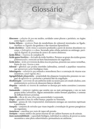 Glossário


Abscessos - coleções de pus em tecidos, cavidades como pleuras e peritônio, ou órgãos
         como fígado e cérebro.
Ácidos biliares - produtos finais do metabolismo do colesterol sintetizados no fígado.
         Auxiliam na digestão das gorduras e das vitaminas lipossolúveis.
Ácido clorídrico - ácido tóxico e corrosivo produzido a partir de átomos abundantes no
         corpo, o hidrogênio e o cloro. Secretado pelas células parietais no estômago, parti-
         cipa da digestão de proteínas da carne e de outros alimentos.
Ácido fólico - vitamina do complexo B.
Á c i d o gama-linoléico - derivado do ácido linoléico. Pertence ao grupo dos ácidos graxos
         poliinsaturados, essenciais ao b o m funcionamento do organismo.
Ácido úrico — ácido proveniente da dieta rica em purinas, presenres nas carnes vermelhas,
         frutos do mar, vísceras e aves.
Adrenal - glândula que produz esteróides (adrenalina, cortisol) e peptídeos vasoativos
         que apresentam ações fisiológicas vitais.
Adstringente — substância que estimula a musculatura lisa e a contração de vísceras ocas
          (inrestinos, canal vaginal, e t c ) .
Agregabilidade plaquetária - propriedade das plaquetas (corpúsculos presenres no san-
         gue) de aglutinar-se e promover a primeira fase da coagulação.
Alcalinização - conversão de um ambiente ácido ou neutro para um estado alcalino, com
         predominância química de elementos básicos (álcalis).
A l o p a t i a — método ou sistema de combater as doenças por meios contrários à natureza
         delas.
Aminoácido — composto orgânico que contém um ou mais aminogrupos, e um ou mais
         grupos ácidos carboxílicos. Alguns aminoácidos unidos formam peptídeos, e centenas
          de milhares formam proteínas.
Apócrifo — diz-se de uma obra cuja autenticidade é contestada.
A r e p a - pãozinho à base de milho branco, popular na Venezuela.
Ascético — pessoa de vida irrepreensível, inteiramente entregue aos exercícios espirituais
          e penitências.
Assepsia - conjunto de métodos que visam impedir a introdução de germes patogênicos
          no organismo.
Autoclavar — esterilizar por meio de vapor sob pressão.
A u t ó p s i a — exame médico das partes internas de um cadáver humano ou de animais.
Auto-sustentabilidade - capacidade biológica, individual ou coletiva, de prover os meios
          necessários a uma plena sobrevivência e permanência no ambiente.
 