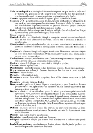 Lugar de Médico é na Cozinha                                                                   285



C i c l o entero-hepático — estratégia de economia corpórea na qual enzimas, colesterol
          e vitamina B 1 2 presentes no tubo digestivo são reabsorvidas nos íleos proximal e
          terminal, conduzidas à corrente sanguínea e reaproveitadas pelo fígado.
Clorofila — pigmento existente nas células vegetais que dá cor verde às plantas.
C o e n z i m a Q 1 0 — potente antioxidante lipídico, também conhecido por ubiquinona. E
          u m nutriente necessário para o funcionamento de todas as células do nosso corpo.
          Sua atividade mais importante consiste em prevenir a lesão da própria célula por
          radicais livres produzidos pelo funcionamento celular.
Colite - inflamação do intestino grosso, de origem biológica (por vírus, bactérias, fungos
          e protozoários), química ou radiológica, entre outras.
C ó l o n — intestino grosso.
C o l o i d a l - lembra cola. Substâncias biológicas nas quais a matéria encontra-se dissemi-
          nada em u m meio chamado de dispersão. Tende a não se cristalizar e difunde-se
          com lentidão.
C ó l o n irritável - ocorre quando o cólon não se contrai normalmente; ao contrário, a
          contração acontece de maneira desorganizada e intensa, causando desconforto e
          dor.
C o n j u n t i v o — substrato biológico de origem proteica que dá estrutura a tecidos e órgãos
          de todos os animais pluricelulares. O tecido conjuntivo deriva-se de células com o
          mesmo nome, ou conectivas.
C r u d i v o r i s m o — nutrição por alimentos crus. C o m u m entre praticantes do vegetarianis-
          m o na espécie humana e no restante do reino animal.
Cultivar - planta definida por suas características biológicas precisas.
C u t â n e o - relativo à pele (cútis).
Decodificadas — decifradas em seu código de ícones e símbolos de escrita ou genéticos.
Degeneração macular - alterações físicas da área central da retina, que se chama mácula.
Deletério - nocivo à saúde.
D e r m a t i t e - inflamação da pele.
Desionizar - remover íons (cálcio, magnésio, ferro, sódio, cloreto, carbonato, etc.) da
          água.
D e s n a t u r a r — alterar a natureza de algo.
D i e t a enteral - tipo de nutrição que dispensa a mastigação ou o uso de enzimas do trato
          gastrointestinal alto, apresentando os nutrientes em sua forma biodisponível dire-
          tamente ao trato intestinal.
D i o x i n a - substância tóxica utilizada na guerra do Vietnã e atualmente pela indústria de
          agrotóxicos, papel, cosméticos e brinquedos infantis. É hoje considerada a mais vio-
          lenta substância criada pelo homem. Seu grau de periculosidade ultrapassa até o do
          urânio e o do plutónio. Entre os males causados pela dioxina citam-se o extermínio
          das defesas orgânicas (comparado à A I D S ) , câncer e a teratogenia, isto é, a proprieda-
          de de geração de crianças deformadas (falta de nariz, lábios leporinos, olhos ciclopes,
          ausência de cérebro, e t c ) .
D i s b i o s e - disfunção colônica causada pela alteração da microbiota intestinal. Os sinto-
          mas são usualmente intestinais, como flatulência, alteração do ritmo normal intes-
          tinal e distensão.
D o c e n t e - que ensina; relativo a professores.
D i g e s t ó r i o — nova denominação médica de digestivo.
E c o l ó g i c o - relativo às relações que os seres vivos mantêm com o ambiente em que vi-
          vem.
Emulsificante entérico - substância capaz de determinar a dissolução das gorduras em
          minúsculas partículas dentro dos intestinos.
 