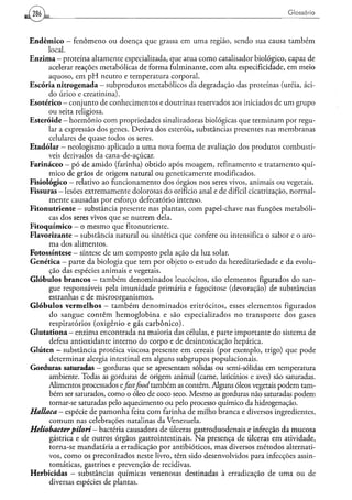 286                                                                                            Glossário



E n d ê m i c o - fenômeno ou doença que grassa em uma região, sendo sua causa também
          local.
E n z i m a - proteína altamente especializada, que atua como catalisador biológico, capaz de
          acelerar reações metabólicas de forma fulminante, com alta especificidade, em meio
          aquoso, em p H neutro e temperatura corporal.
E s c ó r i a n i t r o g e n a d a — subprodutos metabólicos da degradação das proteínas (uréia, áci-
          do úrico e creatinina).
Esotérico - conjunto de conhecimentos e doutrinas reservados aos iniciados de u m grupo
          ou seira religiosa.
Esteróide - hormônio com propriedades sinalizadoras biológicas que terminam por regu-
          lar a expressão dos genes. Deriva dos esteréis, substâncias presentes nas membranas
          celulares de quase todos os seres.
E t a d ó l a r — neologismo aplicado a uma nova forma de avaliação dos produtos combustí-
          veis derivados da cana-de-açúcar.
Farináceo - pó de amido (farinha) obtido após moagem, refinamento e tratamento quí-
          mico de grãos de origem natural ou geneticamente modificados.
Fisiológico — relativo ao funcionamento dos órgãos nos seres vivos, animais ou vegetais.
Fissuras — lesões extremamente dolorosas do orifício anal e de difícil cicatrização, normal-
          mente causadas por esforço defecatorio intenso.
Fitonutriente - substância presente nas plantas, com papel-chave nas funções metabóli-
          cas dos seres vivos que se nutrem dela.
F i t o q u í m i c o - o mesmo que fitonutriente.
Flavorizante — substância natural ou sintética que confere ou intensifica o sabor e o aro-
          ma dos alimentos.
Fotossíntese - síntese de u m composto pela ação da luz solar.
Genética — parte da biologia que tem por objeto o estudo da hereditariedade e da evolu-
          ção das espécies animais e vegetais.
G l ó b u l o s brancos - também denominados leucócitos, são elementos figurados do san-
           gue responsáveis pela imunidade primária e fagocitose (devoração) de substâncias
          estranhas e de microorganismos.
G l ó b u l o s v e r m e l h o s - t a m b é m d e n o m i n a d o s eritrocitos, esses elementos figurados
           do sangue contêm hemoglobina e são especializados no transporte dos gases
          respiratórios (oxigênio e gás carbônico).
G l u t a t i o n a - enzima encontrada na maioria das células, e parte importante do sistema de
          defesa antioxidante interno do corpo e de desintoxicação hepática.
Glúten — substância proteica viscosa presente em cereais (por exemplo, trigo) que pode
           determinar alergia intestinal em alguns subgrupos populacionais.
Gorduras saturadas — gorduras que se apresentam sólidas ou semi-sólidas em temperatura
           ambiente. Todas as gorduras de origem animal (carne, laticínios e aves) são saturadas.
          Alimentos processados ejkstfood também as contêm. Alguns óleos vegetais podem tam-
           bém ser saturados, como o óleo de coco seco. Mesmo as gorduras não saturadas podem
           tornar-se saturadas pelo aquecimento ou pelo processo químico da hidrogenação.
Hallaca — espécie de pamonha feita com farinha de milho branca e diversos ingredientes,
           c o m u m nas celebrações natalinas da Venezuela.
Heliobacterpilori                — bactéria causadora de úlceras gastroduodenais e infecção da mucosa
           gástrica e de outros órgãos gastrointestinais. N a presença de úlceras em atividade,
           torna-se mandatária a erradicação por antibióticos, mas diversos métodos alternati-
          vos, como os preconizados neste livro, têm sido desenvolvidos para infecções assin-
           tomáticas, gastrites e prevenção de recidivas.
Herbicidas - substâncias químicas venenosas destinadas à erradicação de u m a ou de
           diversas espécies de plantas.
 