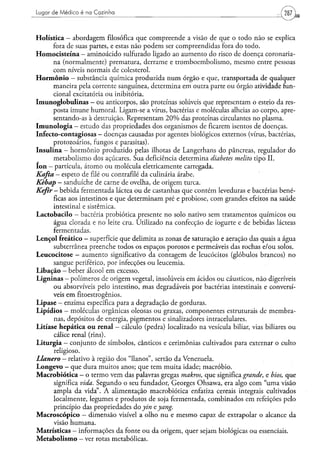 Lugar de Médico é na Cozinha



Holística — abordagem filosófica que compreende a visão de que o todo não se explica
          fora de suas partes, e estas não podem ser compreendidas fora do todo.
H o m o c i s t e í n a - aminoácido sulfurado ligado ao aumento do risco de doença coronaria-
          na (normalmente) prematura, derrame e tromboembolismo, mesmo entre pessoas
          com níveis normais de colesterol.
H o r m ô n i o — substância química produzida num órgão e que, transportada de qualquer
          maneira pela corrente sanguínea, determina em outra parte ou órgão atividade fun-
          cional excitatória ou inibitória.
Imunogíobulinas - ou anticorpos, são proteínas solúveis que representam o esteio da res-
          posta imune humoral. Ligam-se a vírus, bactérias e moléculas alheias ao corpo, apre-
          sentando-as à destruição. Representam 2 0 % das proteínas circulantes no plasma.
I m u n o l o g i a — estudo das propriedades dos organismos de ficarem isentos de doenças.
Infecto-contagiosas - doenças causadas por agentes biológicos externos (vírus, bactérias,
          protozoários, fungos e parasitas).
Insulina - hormônio produzido pelas ilhotas de Langerhans do pâncreas, regulador do
          metabolismo dos açúcares. Sua deficiência determina diabetes melito tipo II.
I o n — partícula, átomo ou molécula eletricamente carregada.
Kafta - espeto de filé ou contrafilé da culinária árabe.
Kèbap - sanduíche de carne de ovelha, de origem turca.
Kefir - bebida fermentada láctea ou de castanhas que contém leveduras e bactérias bené-
           ficas aos intestinos e que determinam pré e probiose, com grandes efeitos na saúde
           intestinal e sistêmica.
L a c t o b a c i l o — bactéria probiótica presente no solo nativo sem tratamentos químicos ou
           água clorada e no leite cru. Utilizado na confecção de iogurte e de bebidas lácteas
           fermentadas.
Lençol freático - superfície que delimita as zonas de saturação e aeração das quais a água
           subterrânea preenche todos os espaços porosos e permeáveis das rochas e/ou solos.
Leucocitose — aumento significativo da contagem de leucócitos (glóbulos brancos) no
           sangue periférico, por infecções ou leucemia.
L i b a ç ã o — beber álcool em excesso.
L i g n i n a s - polímeros de origem vegetal, insolúveis em ácidos ou cáusticos, não digeríveis
           ou absorvíveis pelo intestino, mas degradáveis por bactérias intestinais e conversí-
          veis em fitoestrogênios.
L i p a s e - enzima específica para a degradação de gorduras.
L i p í d i o s - moléculas orgânicas oleosas ou graxas, componentes estruturais de membra-
           nas, depósitos de energia, pigmentos e sinalizadores intracelulares.
Litíase hepática o u renal - cálculo (pedra) localizado na vesícula biliar, vias biliares ou
           cálice renal (rins).
L i t u r g i a - conjunto de símbolos, cânticos e cerimônias cultivados para externar o culto
           religioso.
Llanero - relativo à região dos "llanos", sertão da Venezuela.
L o n g e v o - que dura muitos anos; que tem muita idade; macróbio.
M a c r o b i ó t i c a - o termo vem das palavras gregas makros, que significa grande, e bios, que
           significa vida. Segundo o seu fundador, Georges Ohsawa, era algo com "uma visão
           ampla da vida". A alimentação macrobiótica enfatiza cereais integrais cultivados
           localmente, legumes e produtos de soja fermentada, combinados em refeições pelo
           princípio das propriedades do yin tyang.
M a c r o s c ó p i c o - dimensão visível a olho nu e mesmo capaz de extrapolar o alcance da
           visão humana.
Matrísticas — informações da fonte ou da origem, quer sejam biológicas ou essenciais.
M e t a b o l i s m o — ver rotas metabólicas.
 