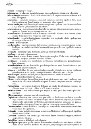 Glossário



M i c o s e - infecção por fungos.
M i c o t o x i n a - produto do metabolismo dos fungos, altamente tóxica para o homem.
M i c r o b i o l o g i a — ramo da ciência dedicado ao estudo de organismos microscópicos, ani-
          mais ou vegetais.
M i c r o b i o t a - população bacteriana intestinal; termo que substitui a palavra flora, usada
          inadequadamente (bactérias não pertencem ao reino vegetal).
Microcirculação — rede formada pelos vasos sanguíneos capilares, com diâmetro inferior
          a 100 mícrons (finos como fios de cabelo).
Micronutriente - nutriente encontrado em forma traço na alimentação c o m u m , mas que
          apresenta funções importantes no sistema vivo.
M i c r o s c ó p i c o - dimensão da vida e da matéria invisível a olho nu, mas acessível com o
          auxílio de microscópios ópticos ou eletrônicos.
M i t o c ô n d r i a - organela do citoplasma responsável pela respiração celular e pela geração
          de energia na forma de ATP.
M i t o s e - divisão celular.
M o d u l a t ó r i o s - palavra originária da literatura ou música, mas transposta para o campo
          biológico para definir atividade homeostática ou provedora de equilíbrio ao meio
          interno.
M o l é c u l a — a menor porção da matéria capaz de existir em liberdade.
M ó r b i d o — que determina doenças.
M o s t o de uva - sumo de uva antes da fermentação completa. Vinho novo utilizado pelos
          essênios e por Jesus, com teor alcoólico ausente.
M o t i l i d a d e - o mesmo que mobilidade, movimentos peristálticos que propulsionam o
          bolo alimentar.
Multidisciplinar — forma de trabalho que abrange diversos níveis de conhecimento para
          atingir u m objetivo comum.
M u t a n t e - indivíduo de u m a determinada população biológica que sofreu mudanças
          genotípicas ao acaso e cujas conseqüências são a adaptação ou a extinção.
Narcotizaçáo - torpor; paralisação das funções cerebrais; estado de anestesia.
N i c o t i n a — alcalóide existente no tabaco.
Nitrato — sal resultante da combinação do ácido nítrico com uma base. Usado em con-
          servação de salsichas e embutidos em geral. Produto comprovadamente carcinogê-
          nico.
Nutracêutica - novo ramo da ciência dedicado ao estudo de substâncias presentes em
          alimentos que podem ter efeitos benéficos sobre a saúde.
N u t r i c i o n i s m o - viés reducionista que impede a visão geral das coisas aplicado à
          nutrição.
Oligoelementos — o mesmo que micronutrientes.
O r g â n i c o s - alimentos que crescem sem pesticidas ou fertilizantes artificiais, em solos
          cujo conteúdo de húmus é aumentado pela adição de matéria orgânica, e o conteú-
          do mineral é aumentado por fertilizantes minerais naturais; alimentos em que não
          foram usadas técnicas genéticas, hormônios, conservantes, ou antibióticos.
O r t o m o l e c u l a r - ramo da ciência cujo objetivo primordial é restabelecer o equilíbrio
          bioquímico do organismo.
O x i d a ç ã o — reação química combinada ao oxigênio. N o âmbito biológico, pode significar
          lesão e morte celular.
Ozonizar - combinar com ozônio, gás constituído de três átomos de oxigênio, utilizado
          na purificação da água.
Paleolítico - relativo à idade da pedra lascada.
P a r a d i g m a - percepção geral e comum de se ver determinada coisa, u m objeto, u m fenô-
          meno ou u m conjunto de idéias. Ao ser aceito, u m paradigma serve como critério de
 