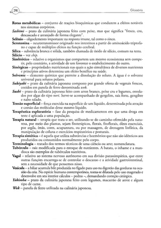 290                                                                                   Glossá rio



Rotas metabólicas - conjunto de reações bioquímicas que conduzem a efeitos notáveis
          nos sistemas corpóreos.
Sashimi - prato da culinária japonesa feito com peixe, mas que significa "fresco, cru,
          descascado e arranjado de forma elegante".
Selênio - oligoelemento importante na resposta imune, tal como o zinco.
S e r o t o n i n a — neurotransmissor originado nos intestinos a partir do aminoácido triptofa-
          no e capaz de múltiplos efeitos na função cerebral.
Sílica - substância branca e sólida, também chamada de óxido de silício, comum na terra.
Silício - ver chip.
S i m b i ó t i c o - relativo a organismos que compartem u m mesmo ecossistema sem compe-
          tir, pelo contrário, a atividade de u m favorece o estabelecimento do outro.
Sinérgicas - propriedades nutricionais nas quais a ação simultânea de diversos nutrientes
          e princípios ativos determina u m efeito benéfico na saúde.
Solvente — elemento químico que permite a dissolução do soluto. A água é o solvente
          universal para solutos polares.
Sukiyaki - prato da culinária japonesa composto por grande oferta de vegetais frescos,
          cozidos em panela de ferro denominada wok.
Sushi- prato da culinária japonesa feito com arroz branco, peixe cru e legumes, enrola-
          dos por algas do tipo nori. Serve-se acompanhado de gergelim, raiz forte, gengibre
          e nabo ralado.
Tensão superficial — força exercida na superfície de u m líquido, determinada pela atração
          e coesão das moléculas desse mesmo líquido.
Terapêutica exploratória — fase da pesquisa de medicamentos em que u m a droga em
          teste é aplicada a u m a população.
Terapia natural — terapia que trata o ser, utilizando-se do caminho oferecido pela natu-
          reza, por meio das plantas, sejam fitoterápicos, florais, fitoflorais, óleos essenciais,
          por argila, ímãs, cores, acupuntura, ou por massagem, de drenagem linfática, da
          manipulação de coluna e exercícios respiratórios e posturais.
Terapia sintética — é aquela que utiliza substâncias e hormônios que não são idênticos aos
          produzidos ou consumidos normalmente pelo corpo.
Terminologia — tratado dos termos técnicos de u m a ciência ou arte; nomenclatura.
Tubérculo - raiz modificada para o estoque de nutrientes. A batata, o inhame e a man-
          dioca são exemplos de tubérculos nutritivos.
Vagai - relativo ao sistema nervoso autônomo em sua divisão parassimpática, que entre
          outras funções encarrega-se de controlar o descanso e a atividade gastrointestinal,
          sem a necessidade de que pensemos nisso.
Vesícula - a biliar acumula bile produzida no fígado para uso na digestão das gorduras na oca-
          sião da ceia. N a espécie humana contemporânea, torna-se dilatada pelo uso exagerado e
          desenvolve em seu interior cálculos - pedras - , demandando correção cirúrgica.
Yakisoba — prato da culinária japonesa feito com legumes, macarrão de arroz e algum
          tipo de carne.
 Wok - panela de ferro utilizada na culinária japonesa.
 