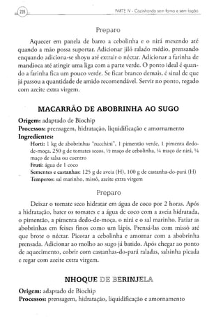 PARTE IV - Cozinhando sem forno e sem fogão




                                                 Preparo
     Aquecer em panela de barro a cebolinha e o nirá mexendo até
quando a mão possa suportar. Adicionar jiló ralado médio, prensando
enquando adiciona-se shoyu até extrair o néctar. Adicionar a farinha de
mandioca até atingir uma liga com a parte verde. O ponto ideal é quan-
do a farinha fica um pouco verde. Se ficar branco demais, é sinal de que
já passou a quantidade de amido recomendável. Servir no ponto, regado
com azeite extra virgem.


          MACARRÃO DE ABOBRINHA AO SUGO
O r i g e m : adaptado de Biochip
Processos: prensagem, hidratação, liquidificação e amornamento
Ingredientes:
     H o r t i : 1 k g d e a b o b r i n h a s " z u c c h i n i " , 1 p i m e n t ã o verde, 1 p i m e n t a d e d o -
     d e - m o ç a , 2 5 0 g de t o m a t e s secos, xh m a ç o d e c e b o l i n h a , VA m a ç o de nirá, LÁ
     m a ç o de salsa o u c o e n t r o
     Fruti: á g u a de 1 c o c o
     S e m e n t e s e c a s t a n h a s : 1 2 5 g d e aveia ( H ) , 1 0 0 g de c a s t a n h a - d o - p a r á ( H )
     T e m p e r o s : sal m a r i n h o , m i s s ô , azeite extra v i r g e m


                                                 Preparo
     Deixar o tomate seco hidratar em água de coco por 2 horas. Após
a hidratação, bater os tomates e a água de coco com a aveia hidratada,
o pimentão, a pimenta dedo-de-moça, o nirá e o sal marinho. Fatiar as
abobrinhas em feixes finos como um lápis. Prensá-las com missô até
que brote o néctar. Picotar a cebolinha e amornar com a abobrinha
prensada. Adicionar ao molho ao sugo já batido. Após chegar ao ponto
de aquecimento, cobrir com castanhas-do-pará raladas, salsinha picada
e regar com azeite extra virgem.


                            NHOQUE DE BERINJELA
O r i g e m : adaptado de Biochip
Processos: prensagem, hidratação, liquidificação e amornamento
 