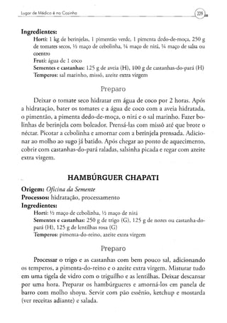 Lugar de Médico é na Cozinha




Ingredientes:
      H o r t i : 1 k g de berinjelas, 1 p i m e n t ã o verde, 1 p i m e n t a dedo-de-moça, 2 5 0 g
      de tomates secos, Vi m a ç o de cebolinha, í4 m a ç o de nirá, lA m a ç o de salsa o u
      coentro
      Fruti: água de 1 coco
      S e m e n t e s e c a s t a n h a s : 1 2 5 g d e aveia ( H ) , 1 0 0 g d e c a s t a n h a s - d o - p a r á ( H )
      T e m p e r o s : sal m a r i n h o , m i s s ô , azeite extra v i r g e m


                                                   Preparo
     Deixar o tomate seco hidratar em água de coco por 2 horas. Após
a hidratação, bater os tomates e a água de coco com a aveia hidratada,
o pimentão, a pimenta dedo-de-moça, o nirá e o sal marinho. Fazer bo-
linhas de berinjela com boleador. Prensá-las com missô até que brote o
néctar. Picotar a cebolinha e amornar com a berinjela prensada. Adicio-
nar ao molho ao sugo já batido. Após chegar ao ponto de aquecimento,
cobrir com castanhas-do-pará raladas, salsinha picada e regar com azeite
extra virgem.


                             HAMBÚRGUER CHAPATI
O r i g e m : Oficina da Semente
Processos: hidratação, processamento
Ingredientes:
      H o r t i : Vi m a ç o d e c e b o l i n h a , Vi m a ç o de nirá
      S e m e n t e s e c a s t a n h a s : 2 5 0 g de trigo ( G ) , 1 2 5 g d e nozes o u c a s t a n h a - d o -
      p a r á ( H ) , 1 2 5 g d e lentilhas rosa ( G )
      T e m p e r o s : p i m e n t a - d o - r e i n o , azeite extra v i r g e m


                                                   Preparo
     Processar o trigo e as castanhas com bem pouco sal, adicionando
os temperos, a pimenta-do-reino e o azeite extra virgem. Misturar tudo
em uma tigela de vidro com o triguilho e as lentilhas. Deixar descansar
por uma hora. Preparar os hambúrgueres e amorná-los em panela de
barro com molho shoyu. Servir com pão essênio, ketchup e mostarda
(ver receitas adiante) e salada.
 