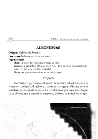 PARTE IV - Cozinhando sem forno e sem fogão




                                       ALMÔNDEGAS
O r i g e m : Oficina da Semente
Processos: hidratação, processamento
Ingredientes:
    H o r t i : Vi m a ç o de c e b o l i n h a , Vi m a ç o d e n i r á
    S e m e n t e s e c a s t a n h a s : 2 5 0 g d e trigo ( G ) , 1 2 5 g d e nozes o u c a s t a n h a - d o -
    p a r á ( H ) , 1 2 5 g de lentilhas rosas ( G )
    T e m p e r o s : p i m e n t a - d o - r e i n o , azeite extra v i r g e m


                                                 Preparo
      Processar o trigo e as castanhas com bem pouco sal, adicionando os
temperos, a pimenta-do-reino e o azeite extra virgem. Misturar com as
lentilhas em uma tigela de vidro. Deixar descansar por uma hora. Prepa-
rar as almôndegas e amorná-las em panela de barro com molho ao sugo.
 