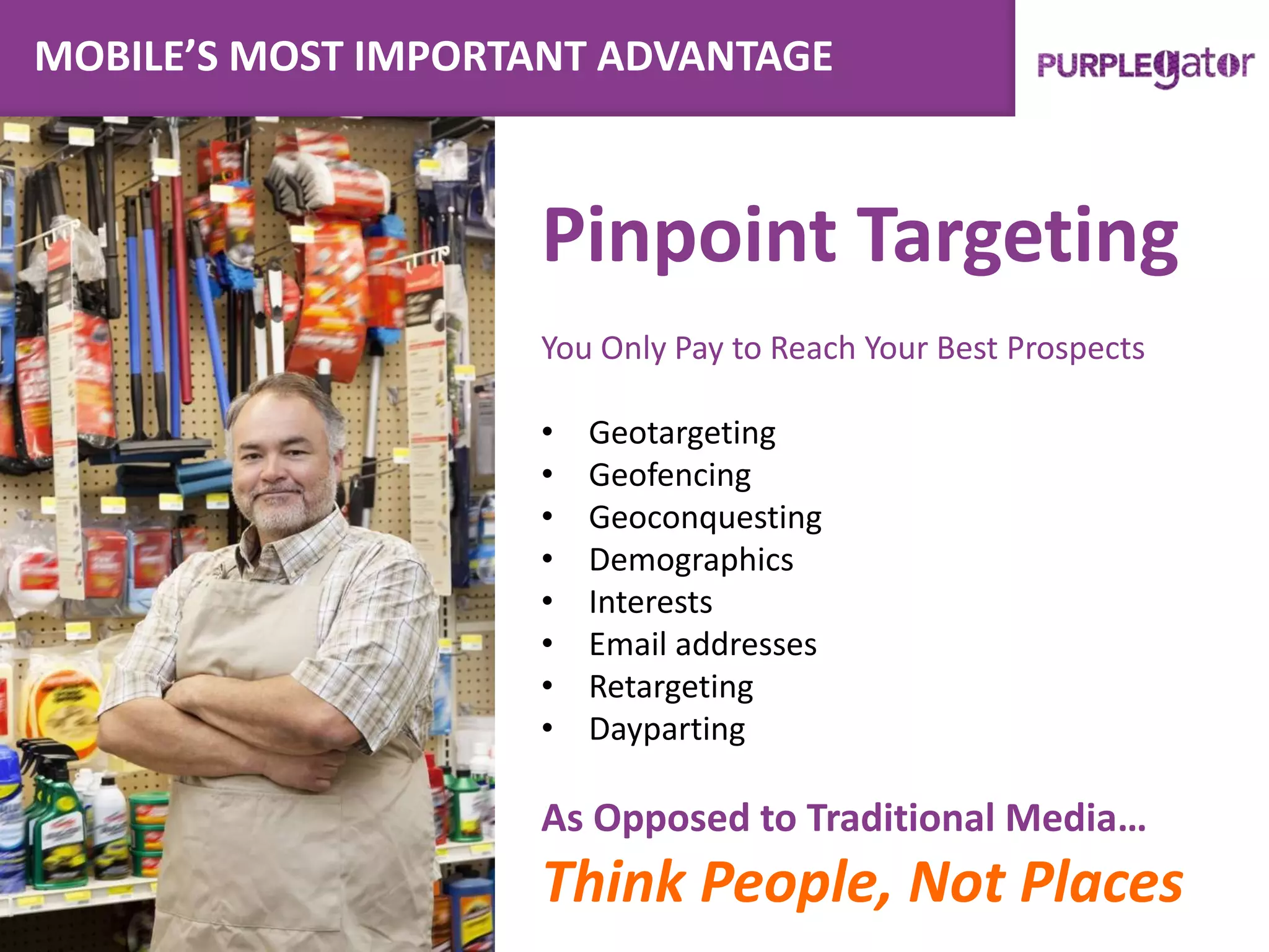 MOBILE’S MOST IMPORTANT ADVANTAGE
Pinpoint Targeting
You Only Pay to Reach Your Best Prospects
• Geotargeting
• Geofencing
• Geoconquesting
• Demographics
• Interests
• Email addresses
• Retargeting
• Dayparting
As Opposed to Traditional Media…
Think People, Not Places
 