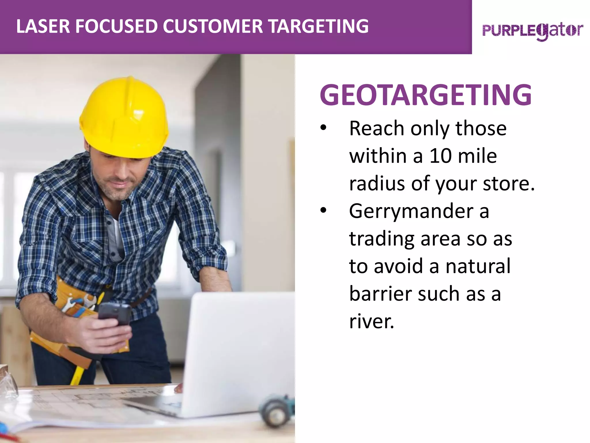 LASER FOCUSED CUSTOMER TARGETING
GEOTARGETING
• Reach only those
within a 10 mile
radius of your store.
• Gerrymander a
trading area so as
to avoid a natural
barrier such as a
river.
 