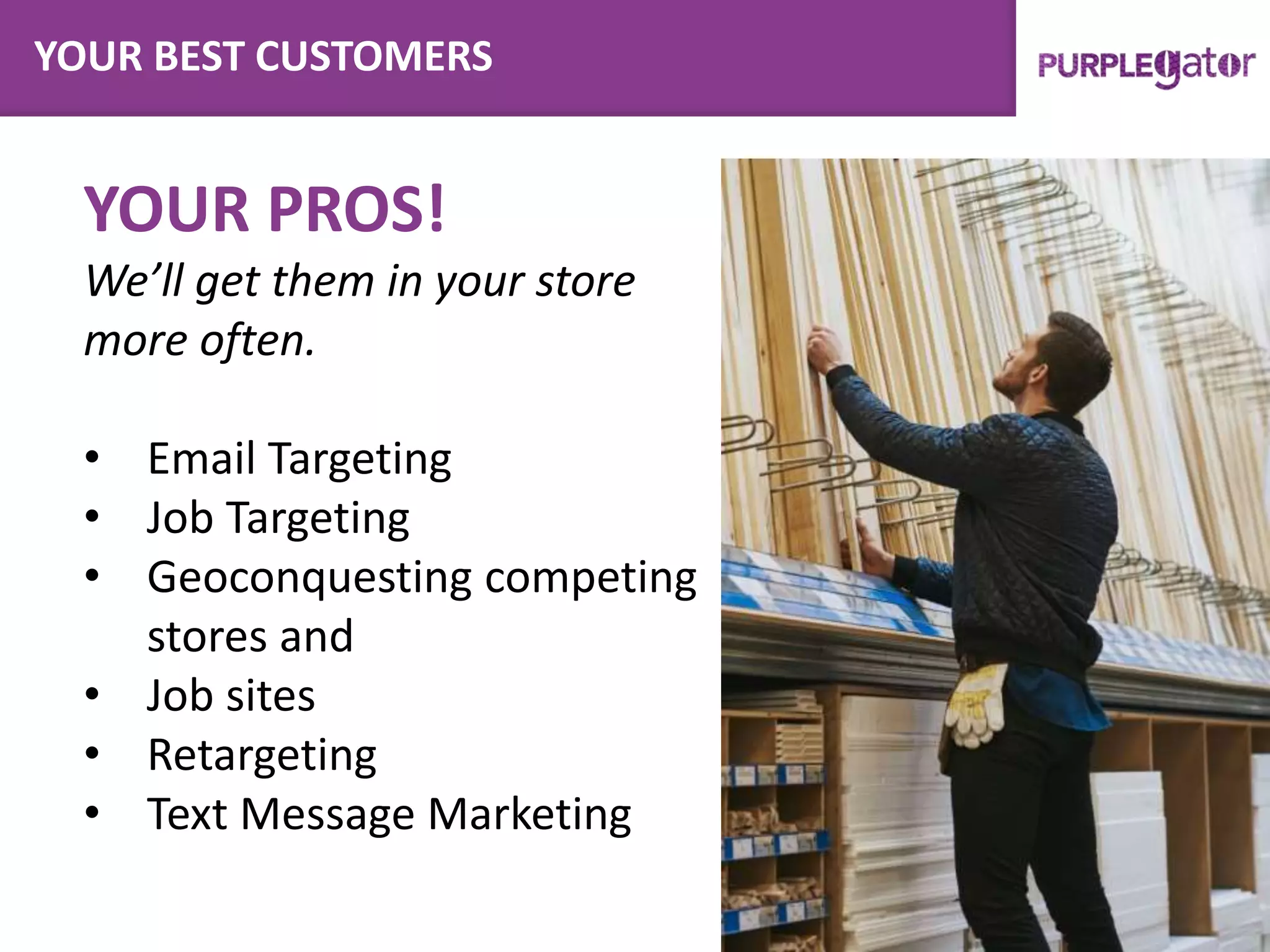 YOUR BEST CUSTOMERS
YOUR PROS!
We’ll get them in your store
more often.
• Email Targeting
• Job Targeting
• Geoconquesting competing
stores and
• Job sites
• Retargeting
• Text Message Marketing
 