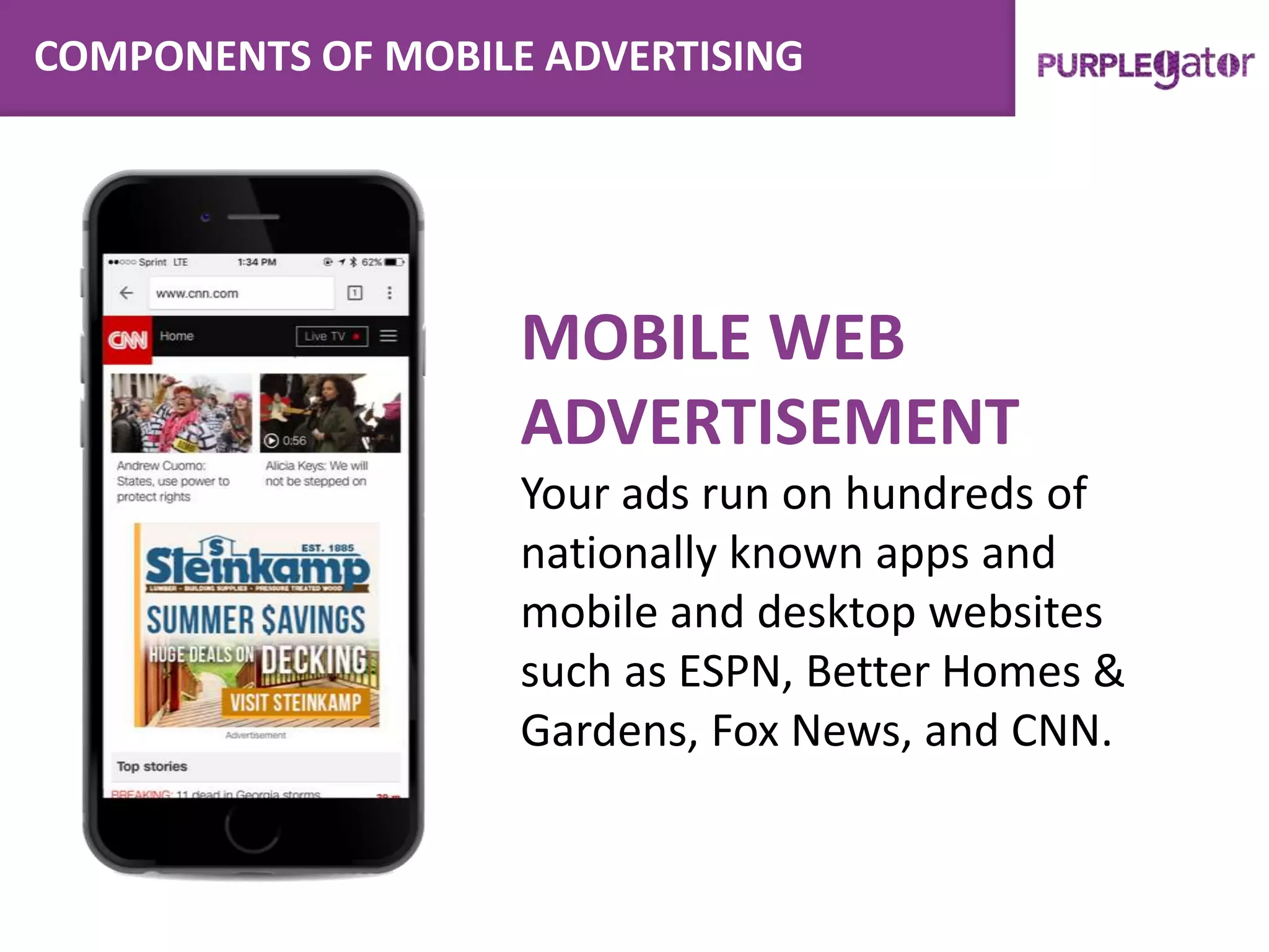 COMPONENTS OF MOBILE ADVERTISING
MOBILE WEB
ADVERTISEMENT
Your ads run on hundreds of
nationally known apps and
mobile and desktop websites
such as ESPN, Better Homes &
Gardens, Fox News, and CNN.
 