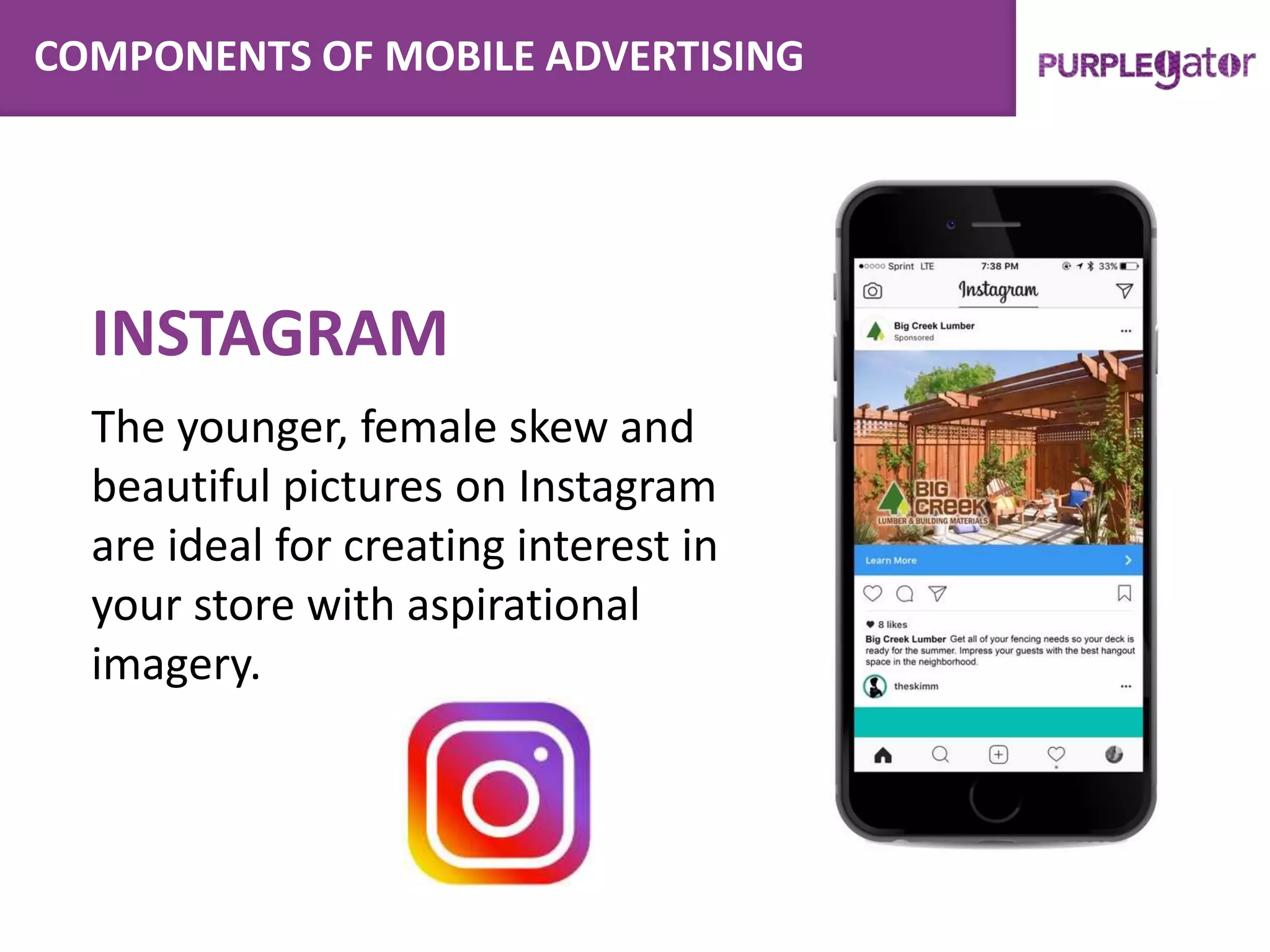 COMPONENTS OF MOBILE ADVERTISING
INSTAGRAM
The younger, female skew and
beautiful pictures on Instagram
are ideal for creating interest in
your store with aspirational
imagery.
 