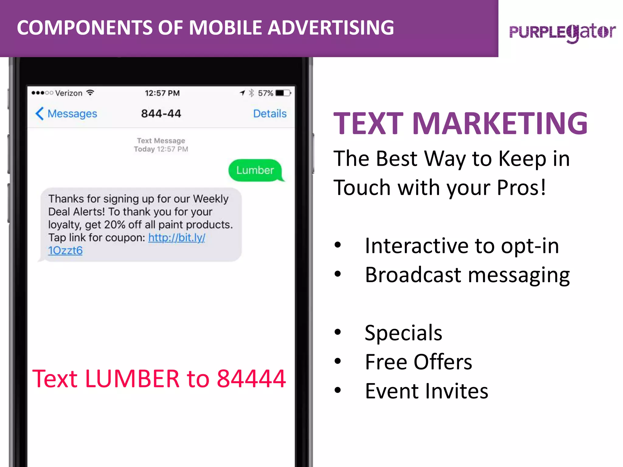 COMPONENTS OF MOBILE ADVERTISING
TEXT MARKETING
The Best Way to Keep in
Touch with your Pros!
• Interactive to opt-in
• Broadcast messaging
• Specials
• Free Offers
• Event InvitesText LUMBER to 84444
 