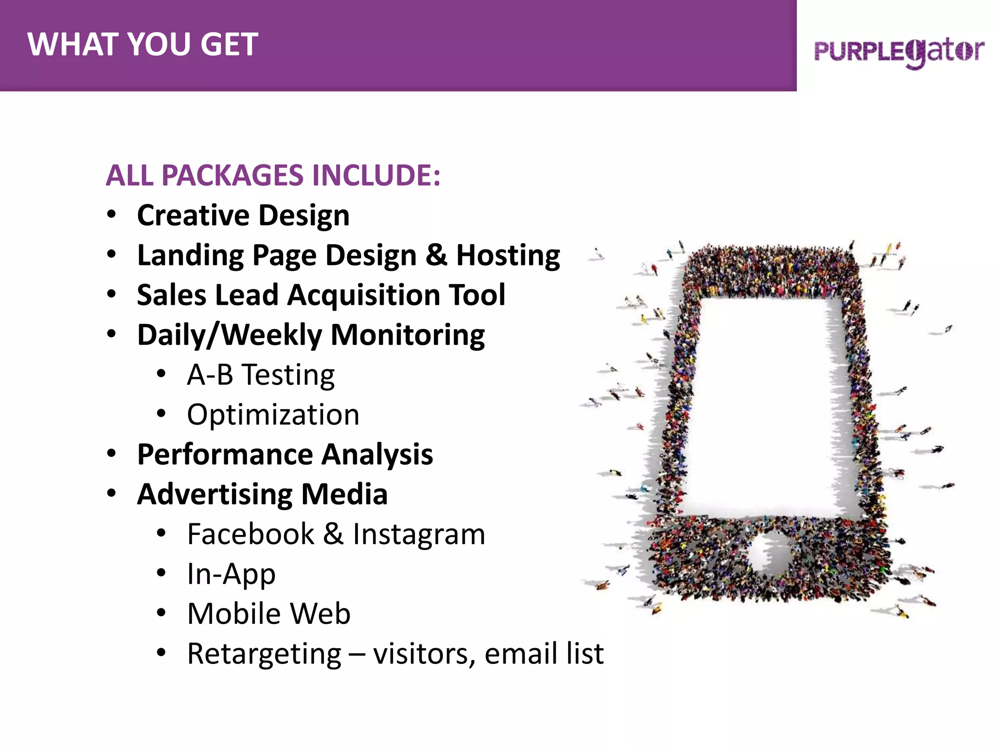 ALL PACKAGES INCLUDE:
• Creative Design
• Landing Page Design & Hosting
• Sales Lead Acquisition Tool
• Daily/Weekly Monitoring
• A-B Testing
• Optimization
• Performance Analysis
• Advertising Media
• Facebook & Instagram
• In-App
• Mobile Web
• Retargeting – visitors, email list
WHAT YOU GET
 