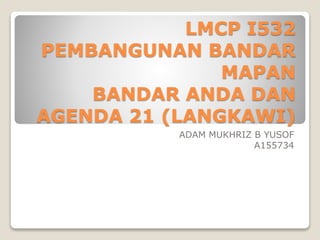 LMCP I532
PEMBANGUNAN BANDAR
MAPAN
BANDAR ANDA DAN
AGENDA 21 (LANGKAWI)
ADAM MUKHRIZ B YUSOF
A155734
 